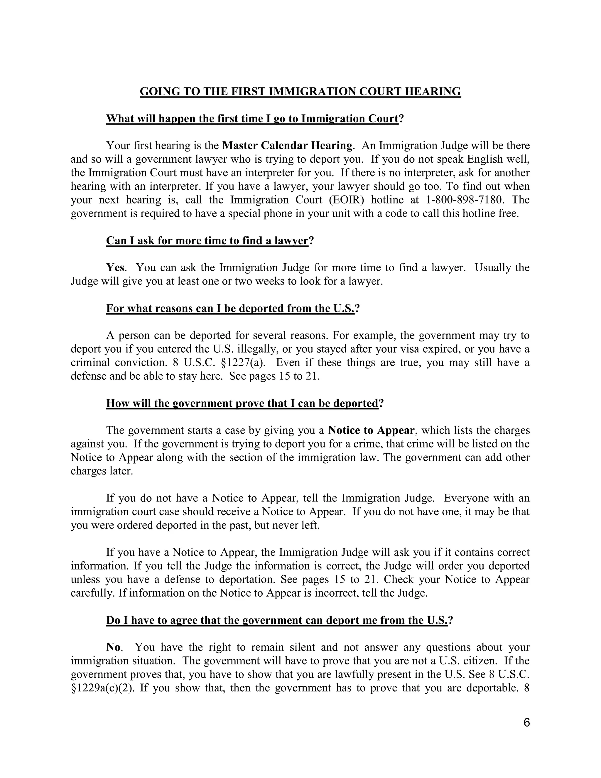 6
GOING TO THE FIRST IMMIGRATION COURT HEARING
What will happen the first time I go to Immigration Court?
Your first hearing is the Master Calendar Hearing. An Immigration Judge will be there
and so will a government lawyer who is trying to deport you. If you do not speak English well,
the Immigration Court must have an interpreter for you. If there is no interpreter, ask for another
hearing with an interpreter. If you have a lawyer, your lawyer should go too. To find out when
your next hearing is, call the Immigration Court (EOIR) hotline at 1-800-898-7180. The
government is required to have a special phone in your unit with a code to call this hotline free.
Can I ask for more time to find a lawyer?
Yes. You can ask the Immigration Judge for more time to find a lawyer. Usually the
Judge will give you at least one or two weeks to look for a lawyer.
For what reasons can I be deported from the U.S.?
A person can be deported for several reasons. For example, the government may try to
deport you if you entered the U.S. illegally, or you stayed after your visa expired, or you have a
criminal conviction. 8 U.S.C. §1227(a). Even if these things are true, you may still have a
defense and be able to stay here. See pages 15 to 21.
How will the government prove that I can be deported?
The government starts a case by giving you a Notice to Appear, which lists the charges
against you. If the government is trying to deport you for a crime, that crime will be listed on the
Notice to Appear along with the section of the immigration law. The government can add other
charges later.
If you do not have a Notice to Appear, tell the Immigration Judge. Everyone with an
immigration court case should receive a Notice to Appear. If you do not have one, it may be that
you were ordered deported in the past, but never left.
If you have a Notice to Appear, the Immigration Judge will ask you if it contains correct
information. If you tell the Judge the information is correct, the Judge will order you deported
unless you have a defense to deportation. See pages 15 to 21. Check your Notice to Appear
carefully. If information on the Notice to Appear is incorrect, tell the Judge.
Do I have to agree that the government can deport me from the U.S.?
No. You have the right to remain silent and not answer any questions about your
immigration situation. The government will have to prove that you are not a U.S. citizen. If the
government proves that, you have to show that you are lawfully present in the U.S. See 8 U.S.C.
§1229a(c)(2). If you show that, then the government has to prove that you are deportable. 8
 
