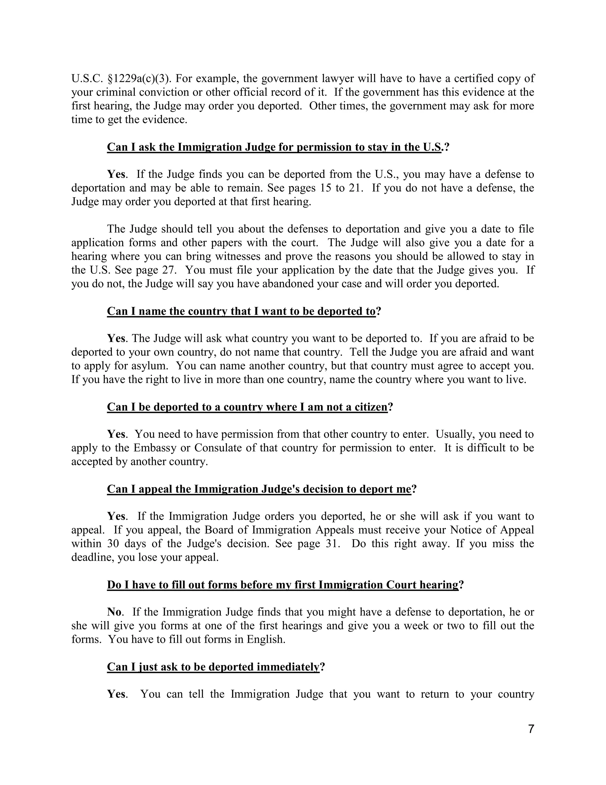 7
U.S.C. §1229a(c)(3). For example, the government lawyer will have to have a certified copy of
your criminal conviction or other official record of it. If the government has this evidence at the
first hearing, the Judge may order you deported. Other times, the government may ask for more
time to get the evidence.
Can I ask the Immigration Judge for permission to stay in the U.S.?
Yes. If the Judge finds you can be deported from the U.S., you may have a defense to
deportation and may be able to remain. See pages 15 to 21. If you do not have a defense, the
Judge may order you deported at that first hearing.
The Judge should tell you about the defenses to deportation and give you a date to file
application forms and other papers with the court. The Judge will also give you a date for a
hearing where you can bring witnesses and prove the reasons you should be allowed to stay in
the U.S. See page 27. You must file your application by the date that the Judge gives you. If
you do not, the Judge will say you have abandoned your case and will order you deported.
Can I name the country that I want to be deported to?
Yes. The Judge will ask what country you want to be deported to. If you are afraid to be
deported to your own country, do not name that country. Tell the Judge you are afraid and want
to apply for asylum. You can name another country, but that country must agree to accept you.
If you have the right to live in more than one country, name the country where you want to live.
Can I be deported to a country where I am not a citizen?
Yes. You need to have permission from that other country to enter. Usually, you need to
apply to the Embassy or Consulate of that country for permission to enter. It is difficult to be
accepted by another country.
Can I appeal the Immigration Judge's decision to deport me?
Yes. If the Immigration Judge orders you deported, he or she will ask if you want to
appeal. If you appeal, the Board of Immigration Appeals must receive your Notice of Appeal
within 30 days of the Judge's decision. See page 31. Do this right away. If you miss the
deadline, you lose your appeal.
Do I have to fill out forms before my first Immigration Court hearing?
No. If the Immigration Judge finds that you might have a defense to deportation, he or
she will give you forms at one of the first hearings and give you a week or two to fill out the
forms. You have to fill out forms in English.
Can I just ask to be deported immediately?
Yes. You can tell the Immigration Judge that you want to return to your country
 