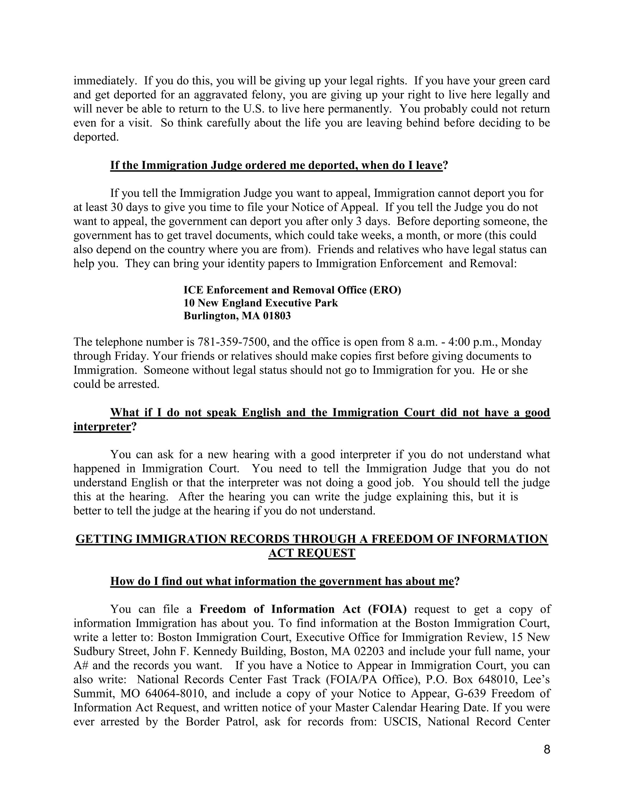 8
immediately. If you do this, you will be giving up your legal rights. If you have your green card
and get deported for an aggravated felony, you are giving up your right to live here legally and
will never be able to return to the U.S. to live here permanently. You probably could not return
even for a visit. So think carefully about the life you are leaving behind before deciding to be
deported.
If the Immigration Judge ordered me deported, when do I leave?
If you tell the Immigration Judge you want to appeal, Immigration cannot deport you for
at least 30 days to give you time to file your Notice of Appeal. If you tell the Judge you do not
want to appeal, the government can deport you after only 3 days. Before deporting someone, the
government has to get travel documents, which could take weeks, a month, or more (this could
also depend on the country where you are from). Friends and relatives who have legal status can
help you. They can bring your identity papers to Immigration Enforcement and Removal:
ICE Enforcement and Removal Office (ERO)
10 New England Executive Park
Burlington, MA 01803
The telephone number is 781-359-7500, and the office is open from 8 a.m. - 4:00 p.m., Monday
through Friday. Your friends or relatives should make copies first before giving documents to
Immigration. Someone without legal status should not go to Immigration for you. He or she
could be arrested.
What if I do not speak English and the Immigration Court did not have a good
interpreter?
You can ask for a new hearing with a good interpreter if you do not understand what
happened in Immigration Court. You need to tell the Immigration Judge that you do not
understand English or that the interpreter was not doing a good job. You should tell the judge
this at the hearing. After the hearing you can write the judge explaining this, but it is
better to tell the judge at the hearing if you do not understand.
GETTING IMMIGRATION RECORDS THROUGH A FREEDOM OF INFORMATION
ACT REQUEST
How do I find out what information the government has about me?
You can file a Freedom of Information Act (FOIA) request to get a copy of
information Immigration has about you. To find information at the Boston Immigration Court,
write a letter to: Boston Immigration Court, Executive Office for Immigration Review, 15 New
Sudbury Street, John F. Kennedy Building, Boston, MA 02203 and include your full name, your
A# and the records you want. If you have a Notice to Appear in Immigration Court, you can
also write: National Records Center Fast Track (FOIA/PA Office), P.O. Box 648010, Lee’s
Summit, MO 64064-8010, and include a copy of your Notice to Appear, G-639 Freedom of
Information Act Request, and written notice of your Master Calendar Hearing Date. If you were
ever arrested by the Border Patrol, ask for records from: USCIS, National Record Center
 