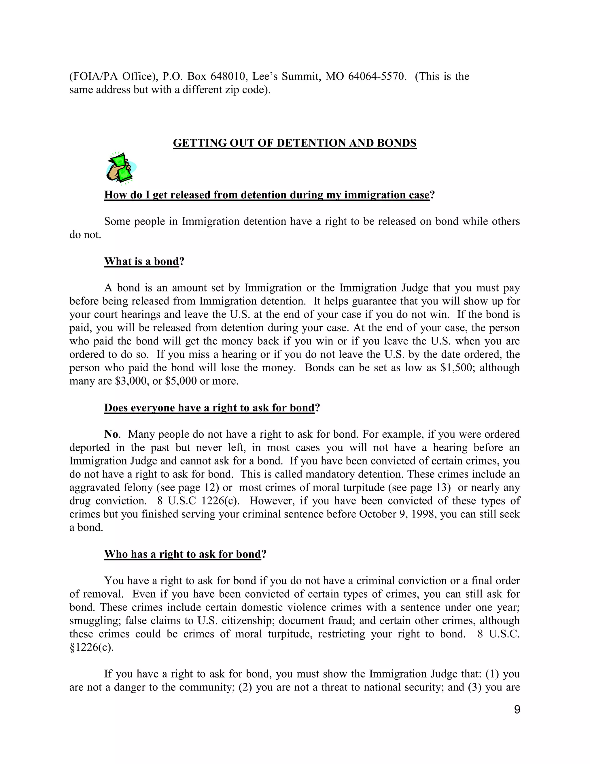 9
(FOIA/PA Office), P.O. Box 648010, Lee’s Summit, MO 64064-5570. (This is the
same address but with a different zip code).
GETTING OUT OF DETENTION AND BONDS
How do I get released from detention during my immigration case?
Some people in Immigration detention have a right to be released on bond while others
do not.
What is a bond?
A bond is an amount set by Immigration or the Immigration Judge that you must pay
before being released from Immigration detention. It helps guarantee that you will show up for
your court hearings and leave the U.S. at the end of your case if you do not win. If the bond is
paid, you will be released from detention during your case. At the end of your case, the person
who paid the bond will get the money back if you win or if you leave the U.S. when you are
ordered to do so. If you miss a hearing or if you do not leave the U.S. by the date ordered, the
person who paid the bond will lose the money. Bonds can be set as low as $1,500; although
many are $3,000, or $5,000 or more.
Does everyone have a right to ask for bond?
No. Many people do not have a right to ask for bond. For example, if you were ordered
deported in the past but never left, in most cases you will not have a hearing before an
Immigration Judge and cannot ask for a bond. If you have been convicted of certain crimes, you
do not have a right to ask for bond. This is called mandatory detention. These crimes include an
aggravated felony (see page 12) or most crimes of moral turpitude (see page 13) or nearly any
drug conviction. 8 U.S.C 1226(c). However, if you have been convicted of these types of
crimes but you finished serving your criminal sentence before October 9, 1998, you can still seek
a bond.
Who has a right to ask for bond?
You have a right to ask for bond if you do not have a criminal conviction or a final order
of removal. Even if you have been convicted of certain types of crimes, you can still ask for
bond. These crimes include certain domestic violence crimes with a sentence under one year;
smuggling; false claims to U.S. citizenship; document fraud; and certain other crimes, although
these crimes could be crimes of moral turpitude, restricting your right to bond. 8 U.S.C.
§1226(c).
If you have a right to ask for bond, you must show the Immigration Judge that: (1) you
are not a danger to the community; (2) you are not a threat to national security; and (3) you are
 
