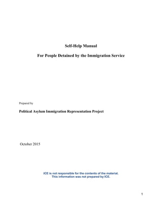 1
Self-Help Manual
For People Detained by the Immigration Service
Prepared by
Political Asylum Immigration Representation Project
October 2015
ICE is not responsible for the contents of the material.
This information was not prepared by ICE.
 