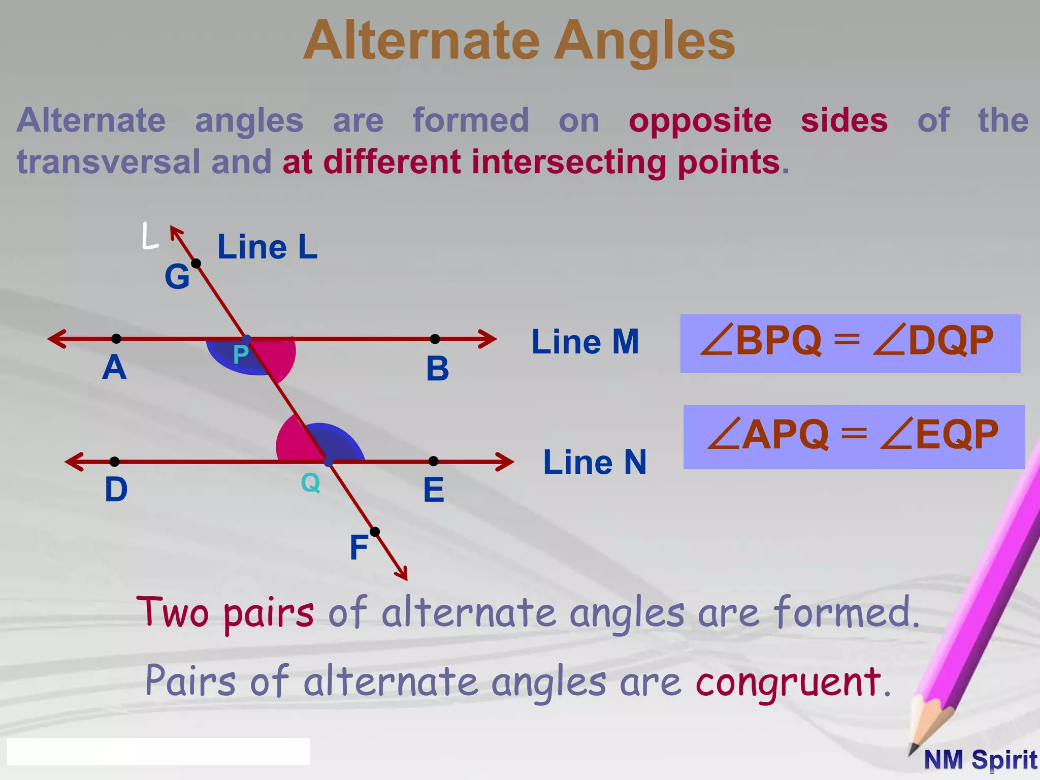 Alternate Angles
Alternate angles are formed on opposite sides of the
transversal and at different intersecting points.
Line M
BA
Line N
D E
L
P
Q
G
F
Line L
BPQ = DQP
APQ = EQP
Pairs of alternate angles are congruent.
Two pairs of alternate angles are formed.
 