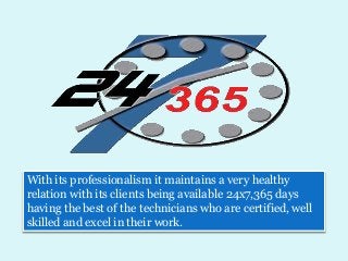 With its professionalism it maintains a very healthy
relation with its clients being available 24x7,365 days
having the best of the technicians who are certified, well
skilled and excel in their work.
 