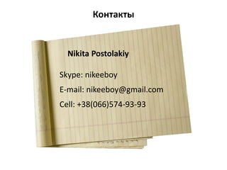 Контакты
Nikita Postolakiy
Skype: nikeeboy
E-mail: nikeeboy@gmail.com
Cell: +38(066)574-93-93
 