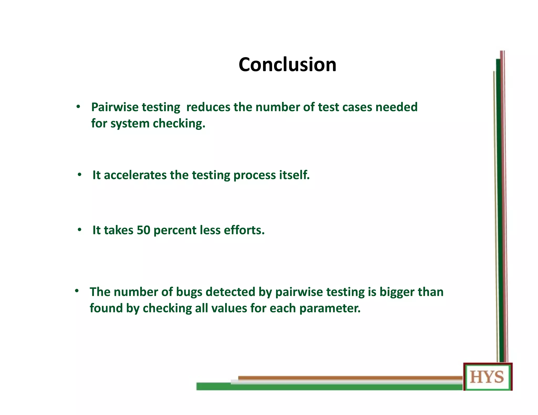 Conclusion
• The number of bugs detected by pairwise testing is bigger than
found by checking all values for each parameter.
• Pairwise testing reduces the number of test cases needed
for system checking.
• It accelerates the testing process itself.
• It takes 50 percent less efforts.
 