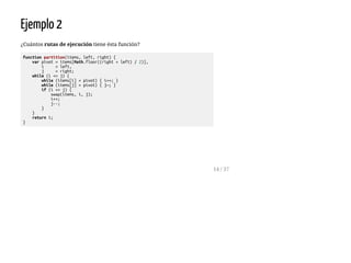 Ejemplo 2
¿Cuántos rutas de ejecución tiene ésta función?
functionpartition(items,left,right){
varpivot=items[Math.floor((right+left)/2)],
i =left,
j =right;
while(i<=j){
while(items[i]<pivot){i++;}
while(items[j]>pivot){j—;}
if(i<=j){
swap(items,i,j);
i++;
j--;
}
}
returni;
}
14 / 37
 