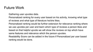 Future Work
● Gathering user upvotes data.
● Personalized ranking for every user based on his activity, knowing what type
of reviews and what type of literature he/she likes.
● Personalized ranking would be further extension for relevance ranking where
we use upvotes per user and learn which type of reviews a person likes and
based on that helpful upvote we will show the reviews on top which have
same features and relevance which the person upvotes.
● Readability Score can be added in the future if Personalized per user based
ranking would be done.
16
 
