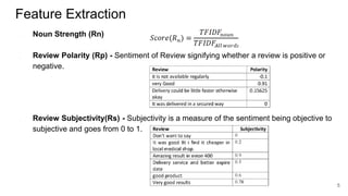 Feature Extraction
● Noun Strength (Rn)
● Review Polarity (Rp) - Sentiment of Review signifying whether a review is positive or
negative.
● Review Subjectivity(Rs) - Subjectivity is a measure of the sentiment being objective to
subjective and goes from 0 to 1.
5
 