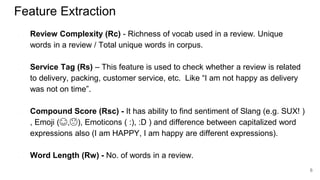 Feature Extraction
● Review Complexity (Rc) - Richness of vocab used in a review. Unique
words in a review / Total unique words in corpus.
● Service Tag (Rs) – This feature is used to check whether a review is related
to delivery, packing, customer service, etc. Like “I am not happy as delivery
was not on time”.
● Compound Score (Rsc) - It has ability to find sentiment of Slang (e.g. SUX! )
, Emoji (😊,😥), Emoticons ( :), :D ) and difference between capitalized word
expressions also (I am HAPPY, I am happy are different expressions).
● Word Length (Rw) - No. of words in a review.
6
 