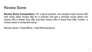 Review Score
Review Score Computation: For a given product, we compare each review (Ri)
with every other review (Rj) for a product and get a win/lose score where win
means (Ri) is better than (Rj) and lose means (Ri) is worst than (Rj). Further, a
review score is computed using:-
Review Score =Total #Wins / Total #Comparisons
9
 