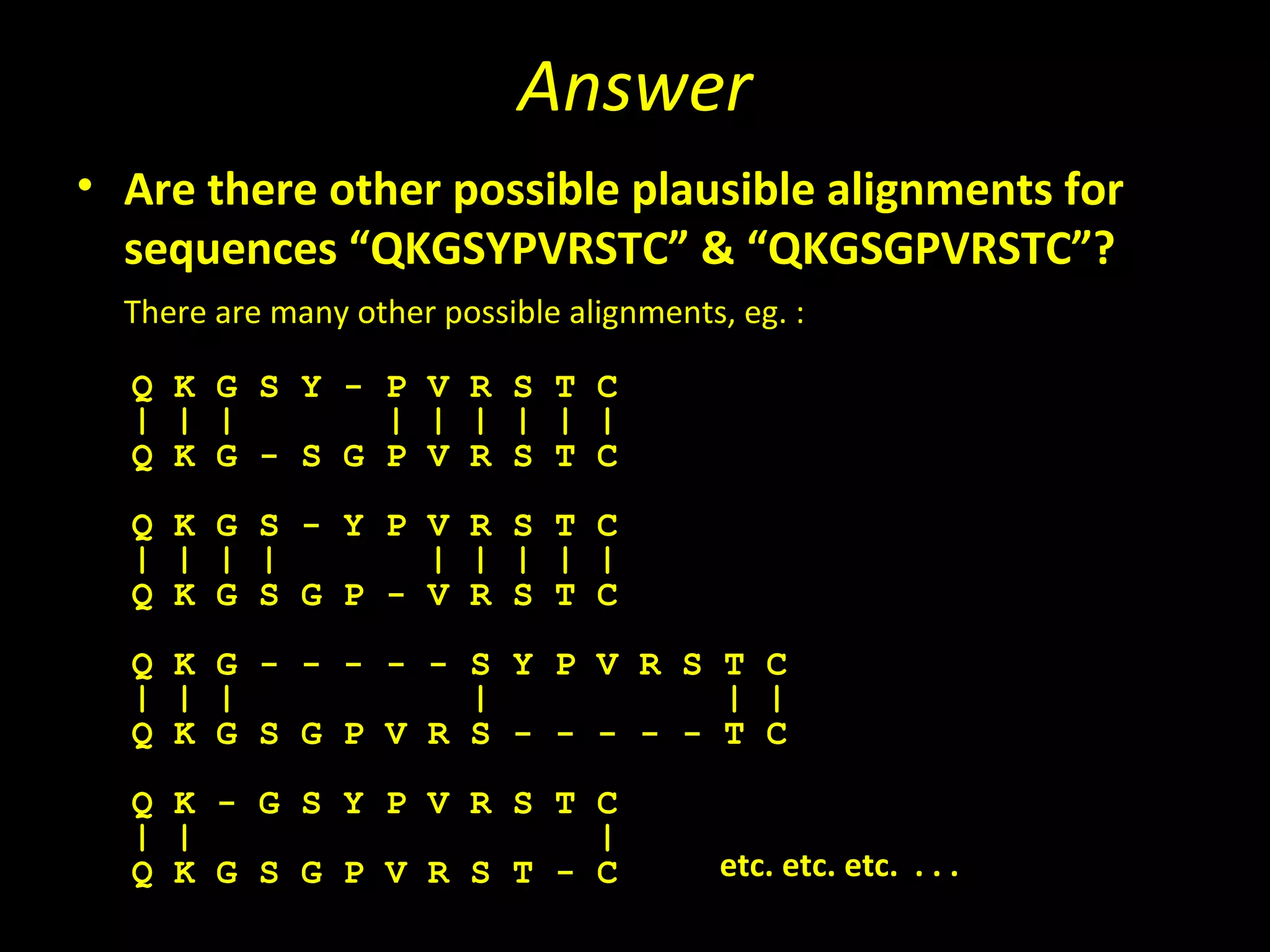 Answer
• Are there other possible plausible alignments for
  sequences “QKGSYPVRSTC” & “QKGSGPVRSTC”?
  There are many other possible alignments, eg. :

  Q K G S Y - P V R S T C
  | | |       | | | | | |
  Q K G - S G P V R S T C
  Q K G S - Y P V R S T C
  | | | |       | | | | |
  Q K G S G P - V R S T C
  Q K G - - - - - S Y P V R S T C
  | | |           |           | |
  Q K G S G P V R S - - - - - T C
  Q K - G S Y P V R S T C
  | |                   |
  Q K G S G P V R S T - C                  etc. etc. etc. . . .
 