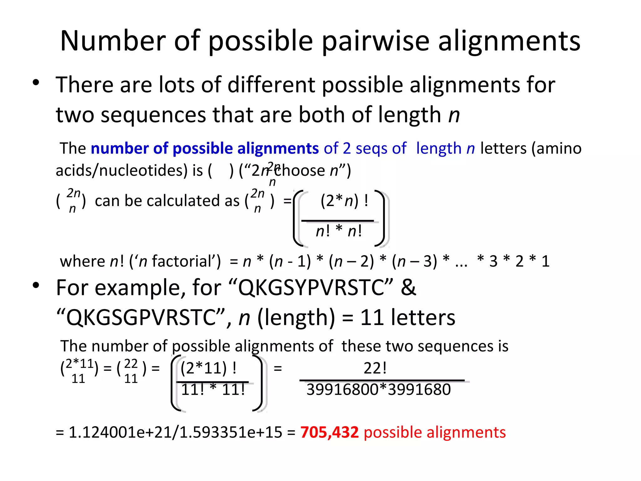 Number of possible pairwise alignments
• There are lots of different possible alignments for
  two sequences that are both of length n
  The number of possible alignments of 2 seqs of length n letters (amino
  acids/nucleotides) is ( ) (“2n2n
                                 choose n”)
                                       n
      2n
  (   n)   can be calculated as ( 2n
                                   n   ) =   (2*n) !
                                             n! * n!
  where n! (‘n factorial’) = n * (n - 1) * (n – 2) * (n – 3) * ... * 3 * 2 * 1
• For example, for “QKGSYPVRSTC” &
  “QKGSGPVRSTC”, n (length) = 11 letters
  The number of possible alignments of these two sequences is
  (2*11) = ( 22 ) = (2*11) !  =           22!
    11       11
                    11! * 11!     39916800*3991680

  = 1.124001e+21/1.593351e+15 = 705,432 possible alignments
 
