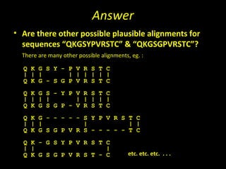 Answer
• Are there other possible plausible alignments for
  sequences “QKGSYPVRSTC” & “QKGSGPVRSTC”?
  There are many other possible alignments, eg. :

  Q K G S Y - P V R S T C
  | | |       | | | | | |
  Q K G - S G P V R S T C
  Q K G S - Y P V R S T C
  | | | |       | | | | |
  Q K G S G P - V R S T C
  Q K G - - - - - S Y P V R S T C
  | | |           |           | |
  Q K G S G P V R S - - - - - T C
  Q K - G S Y P V R S T C
  | |                   |
  Q K G S G P V R S T - C                  etc. etc. etc. . . .
 