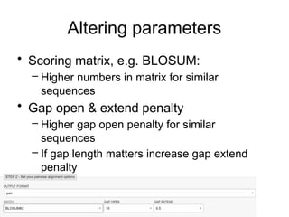 Altering parameters
• Scoring matrix, e.g. BLOSUM:
– Higher numbers in matrix for similar
sequences
• Gap open & extend penalty
– Higher gap open penalty for similar
sequences
– If gap length matters increase gap extend
penalty
• Output format (pair)
 