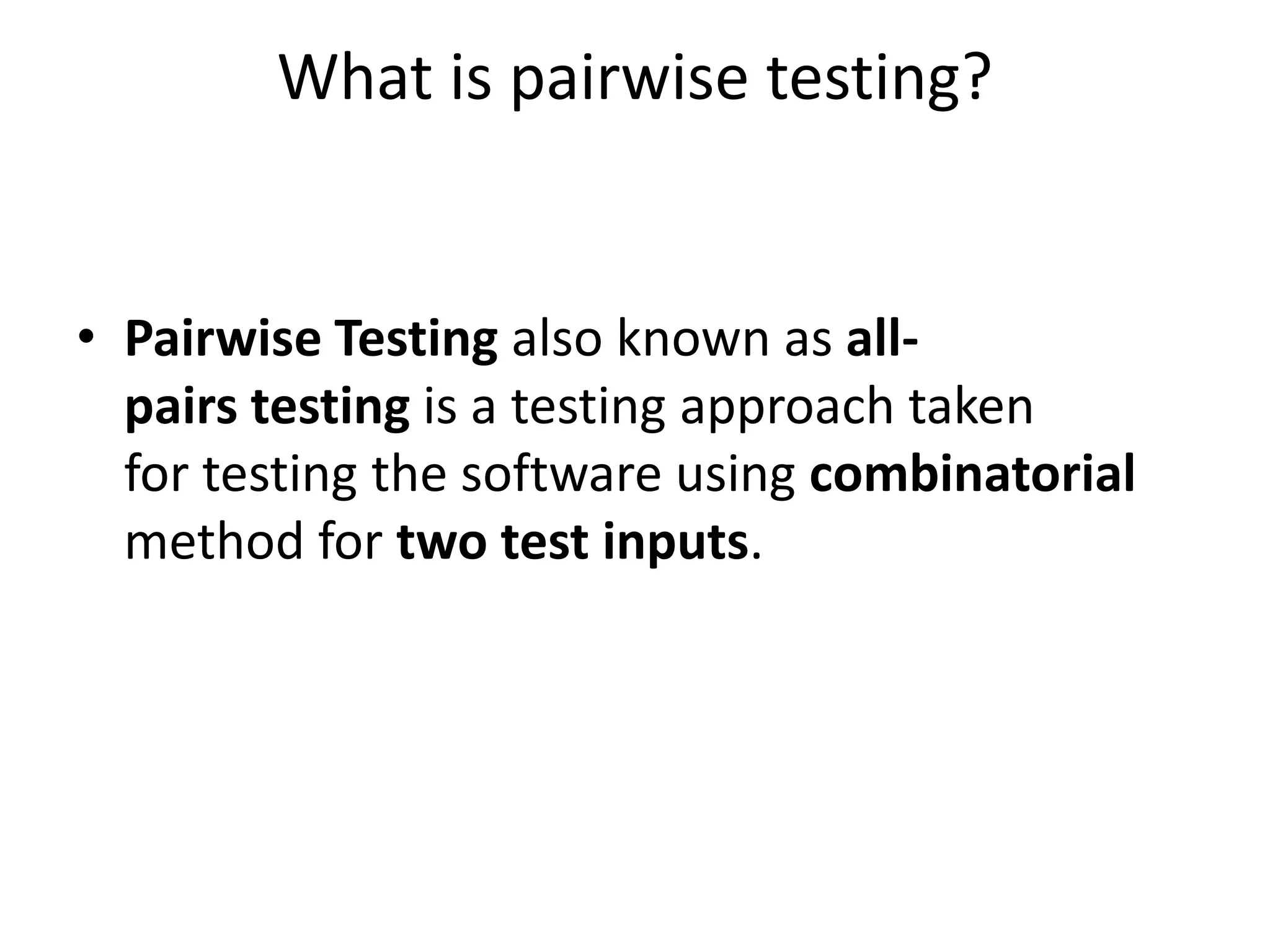 What is pairwise testing?
• Pairwise Testing also known as all-
pairs testing is a testing approach taken
for testing the software using combinatorial
method for two test inputs.
 