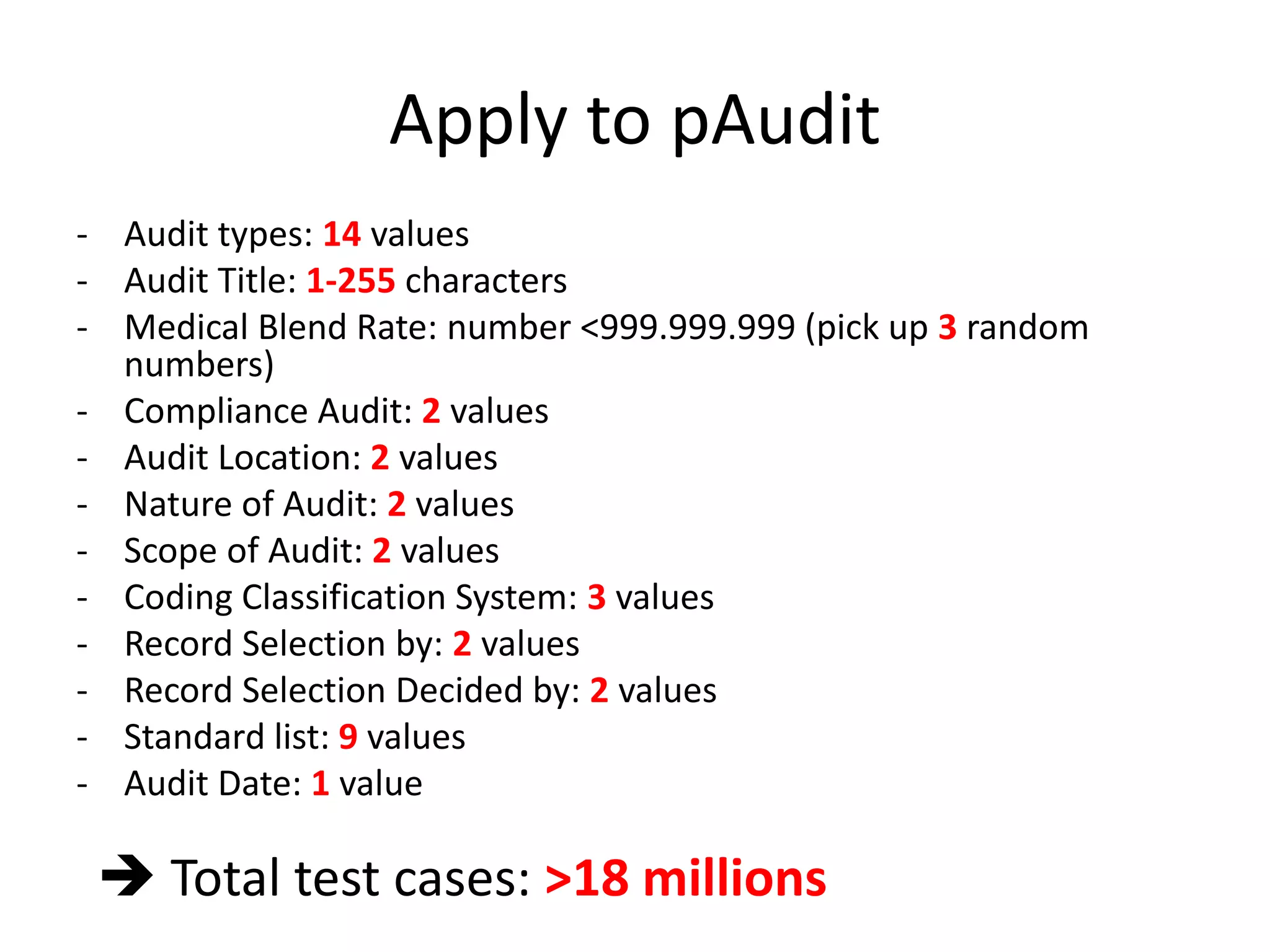 Apply to pAudit
- Audit types: 14 values
- Audit Title: 1-255 characters
- Medical Blend Rate: number <999.999.999 (pick up 3 random
numbers)
- Compliance Audit: 2 values
- Audit Location: 2 values
- Nature of Audit: 2 values
- Scope of Audit: 2 values
- Coding Classification System: 3 values
- Record Selection by: 2 values
- Record Selection Decided by: 2 values
- Standard list: 9 values
- Audit Date: 1 value
 Total test cases: >18 millions
 