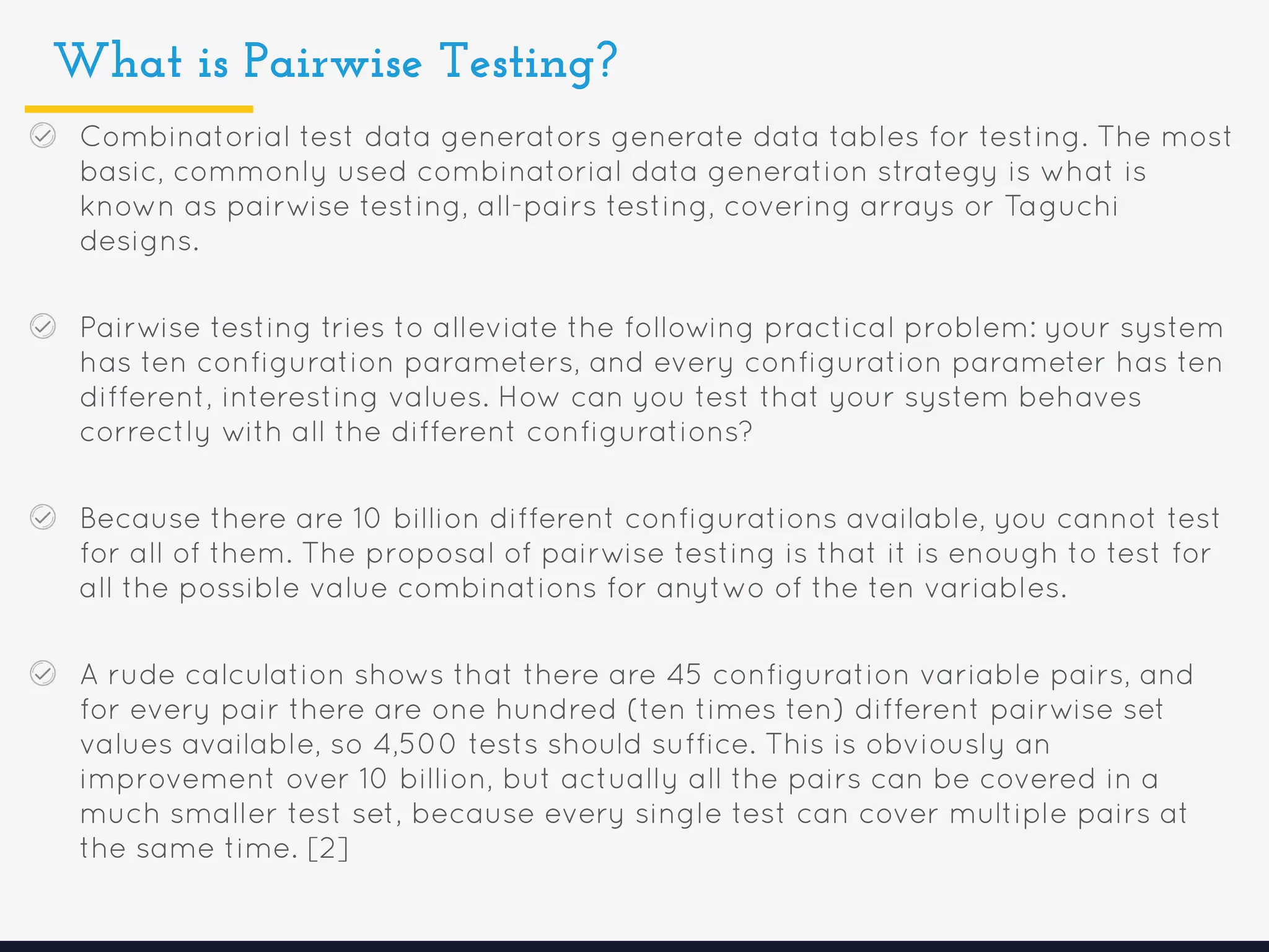 What is Pairwise Testing?
Combinatorial test data generators generate data tables for testing. The most
basic, commonly used combinatorial data generation strategy is what is
known as pairwise testing, all-pairs testing, covering arrays or Taguchi
designs.
Pairwise testing tries to alleviate the following practical problem: your system
has ten configuration parameters, and every configuration parameter has ten
different, interesting values. How can you test that your system behaves
correctly with all the different configurations?
Because there are 10 billion different configurations available, you cannot test
for all of them. The proposal of pairwise testing is that it is enough to test for
all the possible value combinations for anytwo of the ten variables.
A rude calculation shows that there are 45 configuration variable pairs, and
for every pair there are one hundred (ten times ten) different pairwise set
values available, so 4,500 tests should suffice. This is obviously an
improvement over 10 billion, but actually all the pairs can be covered in a
much smaller test set, because every single test can cover multiple pairs at
the same time. [2]
 