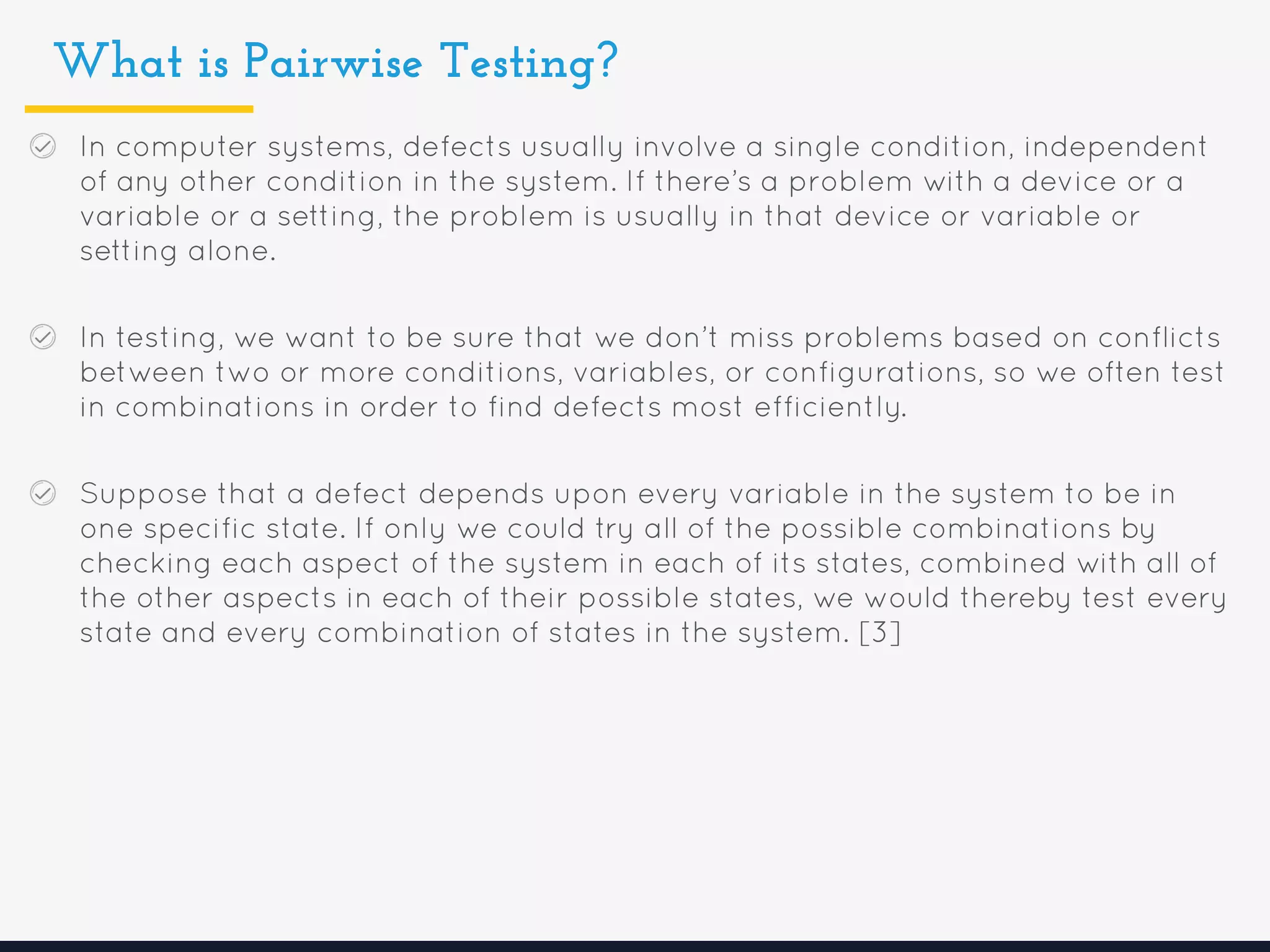 What is Pairwise Testing?
In computer systems, defects usually involve a single condition, independent
of any other condition in the system. If there’s a problem with a device or a
variable or a setting, the problem is usually in that device or variable or
setting alone.
In testing, we want to be sure that we don’t miss problems based on conflicts
between two or more conditions, variables, or configurations, so we often test
in combinations in order to find defects most efficiently.
Suppose that a defect depends upon every variable in the system to be in
one specific state. If only we could try all of the possible combinations by
checking each aspect of the system in each of its states, combined with all of
the other aspects in each of their possible states, we would thereby test every
state and every combination of states in the system. [3]
 
