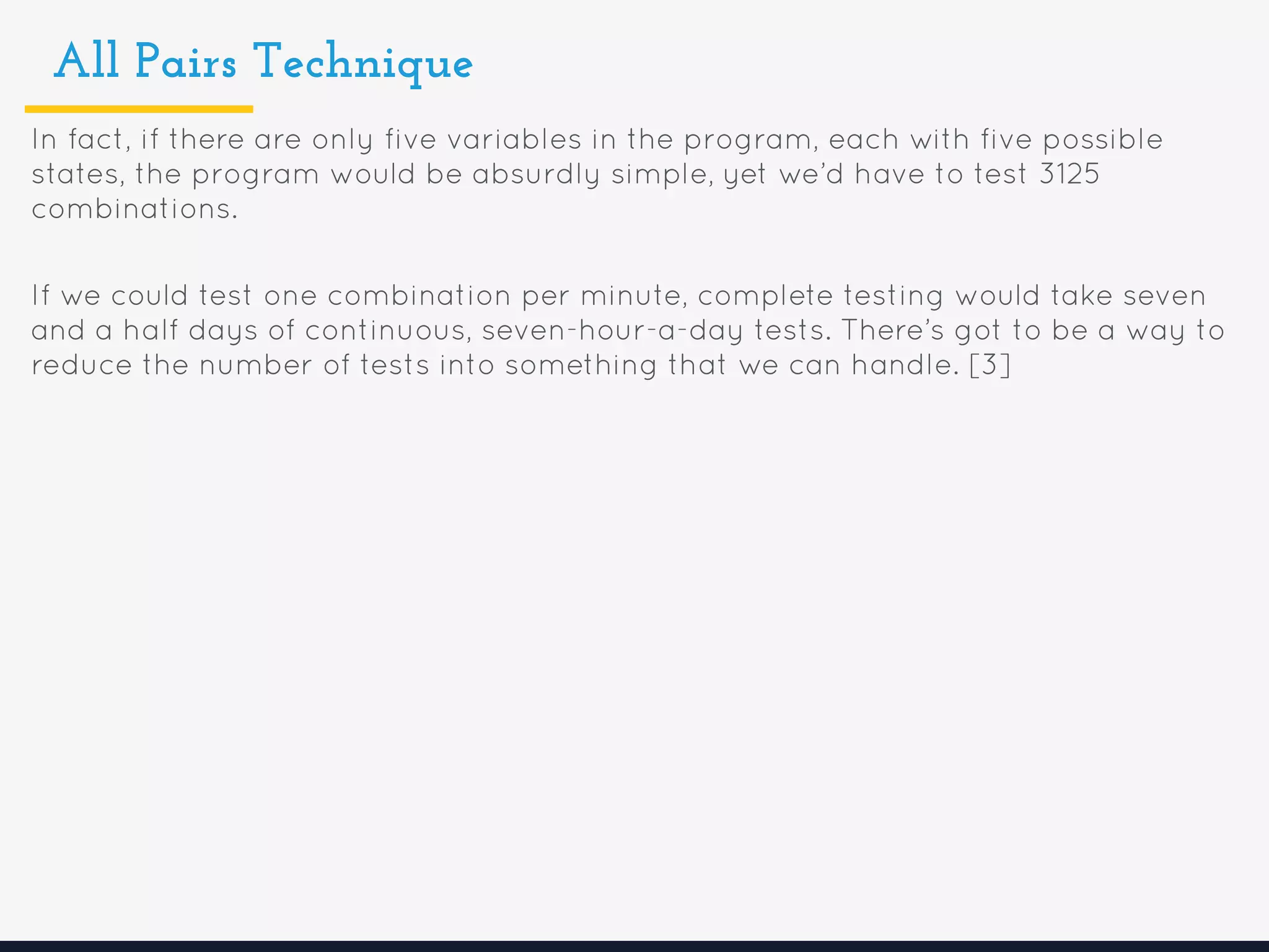 All Pairs Technique
In fact, if there are only five variables in the program, each with five possible
states, the program would be absurdly simple, yet we’d have to test 3125
combinations.
If we could test one combination per minute, complete testing would take seven
and a half days of continuous, seven-hour-a-day tests. There’s got to be a way to
reduce the number of tests into something that we can handle. [3]
 