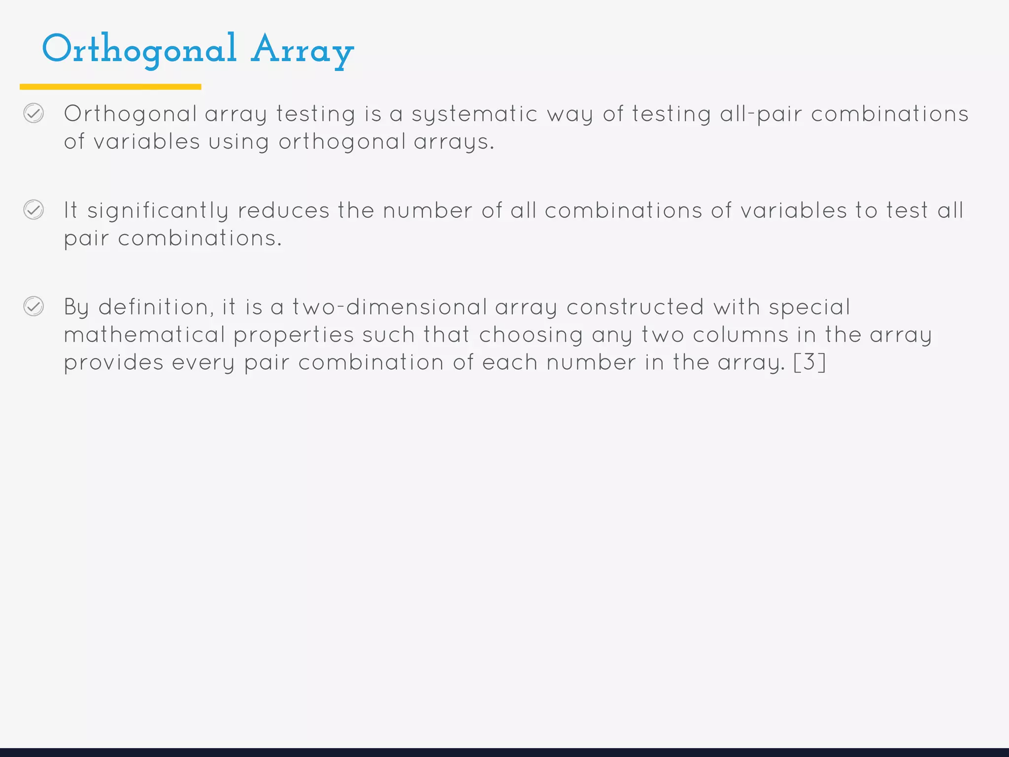 Orthogonal Array
Orthogonal array testing is a systematic way of testing all-pair combinations
of variables using orthogonal arrays.
It significantly reduces the number of all combinations of variables to test all
pair combinations.
By definition, it is a two-dimensional array constructed with special
mathematical properties such that choosing any two columns in the array
provides every pair combination of each number in the array. [3]
 