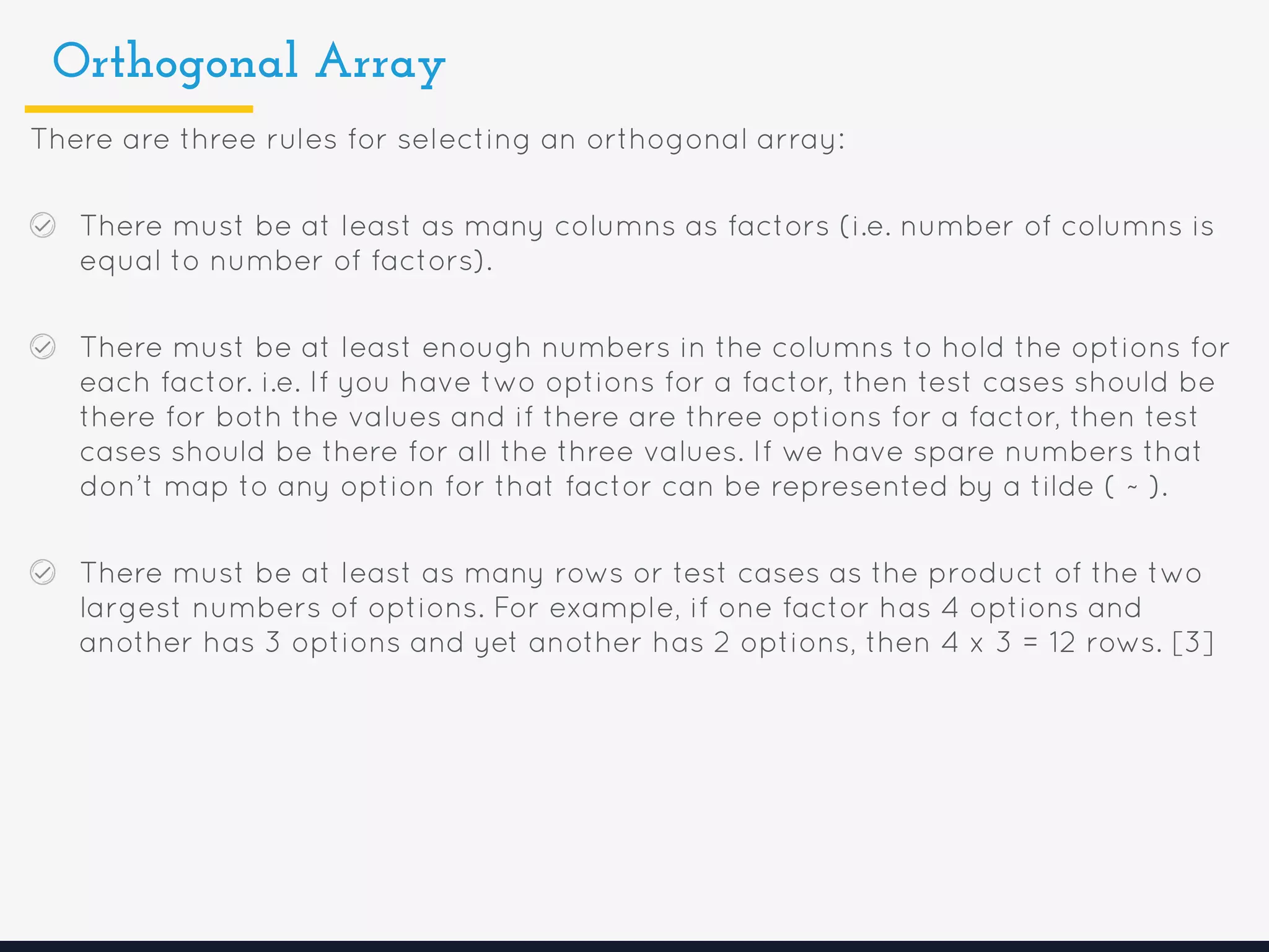 Orthogonal Array
There are three rules for selecting an orthogonal array:
There must be at least as many columns as factors (i.e. number of columns is
equal to number of factors).
There must be at least enough numbers in the columns to hold the options for
each factor. i.e. If you have two options for a factor, then test cases should be
there for both the values and if there are three options for a factor, then test
cases should be there for all the three values. If we have spare numbers that
don’t map to any option for that factor can be represented by a tilde ( ~ ).
There must be at least as many rows or test cases as the product of the two
largest numbers of options. For example, if one factor has 4 options and
another has 3 options and yet another has 2 options, then 4 x 3 = 12 rows. [3]
 