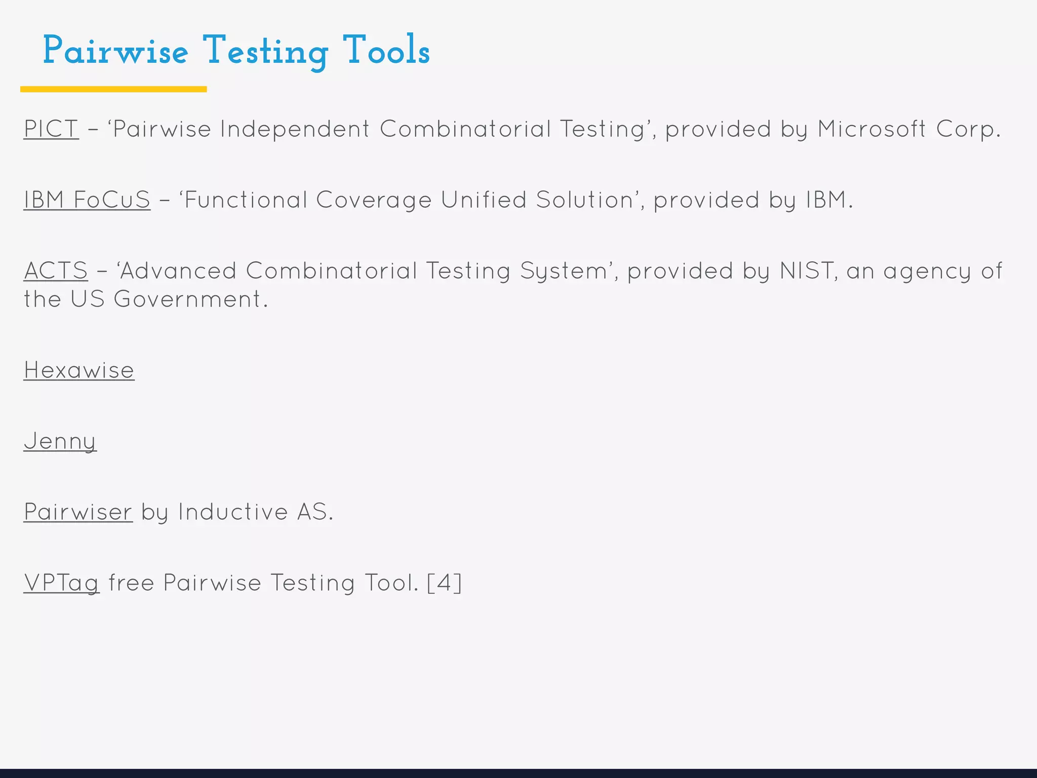 Pairwise Testing Tools
PICT – ‘Pairwise Independent Combinatorial Testing’, provided by Microsoft Corp.
IBM FoCuS – ‘Functional Coverage Unified Solution’, provided by IBM.
ACTS – ‘Advanced Combinatorial Testing System’, provided by NIST, an agency of
the US Government.
Hexawise
Jenny
Pairwiser by Inductive AS.
VPTag free Pairwise Testing Tool. [4]
 