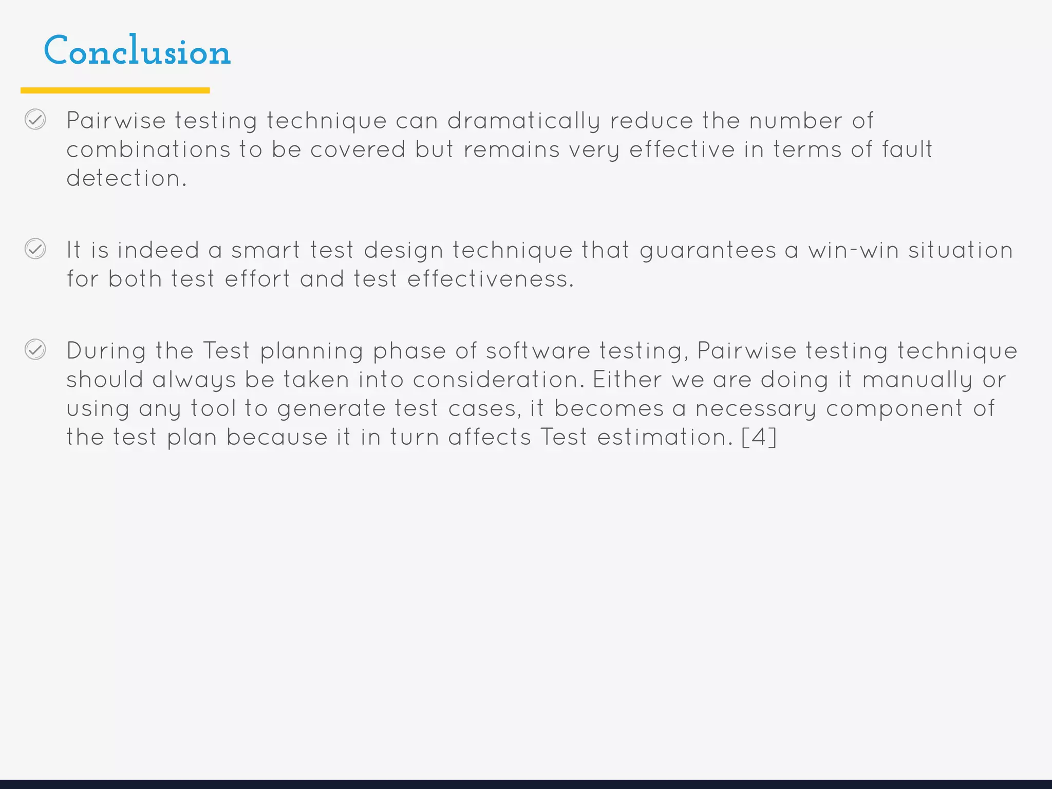 Conclusion
Pairwise testing technique can dramatically reduce the number of
combinations to be covered but remains very effective in terms of fault
detection.
It is indeed a smart test design technique that guarantees a win-win situation
for both test effort and test effectiveness.
During the Test planning phase of software testing, Pairwise testing technique
should always be taken into consideration. Either we are doing it manually or
using any tool to generate test cases, it becomes a necessary component of
the test plan because it in turn affects Test estimation. [4]
 