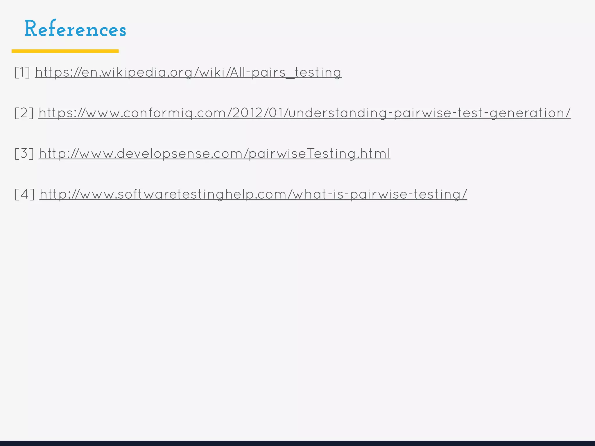 References
[1] https://en.wikipedia.org/wiki/All-pairs_testing
[2] https://www.conformiq.com/2012/01/understanding-pairwise-test-generation/
[3] http://www.developsense.com/pairwiseTesting.html
[4] http://www.softwaretestinghelp.com/what-is-pairwise-testing/
 
