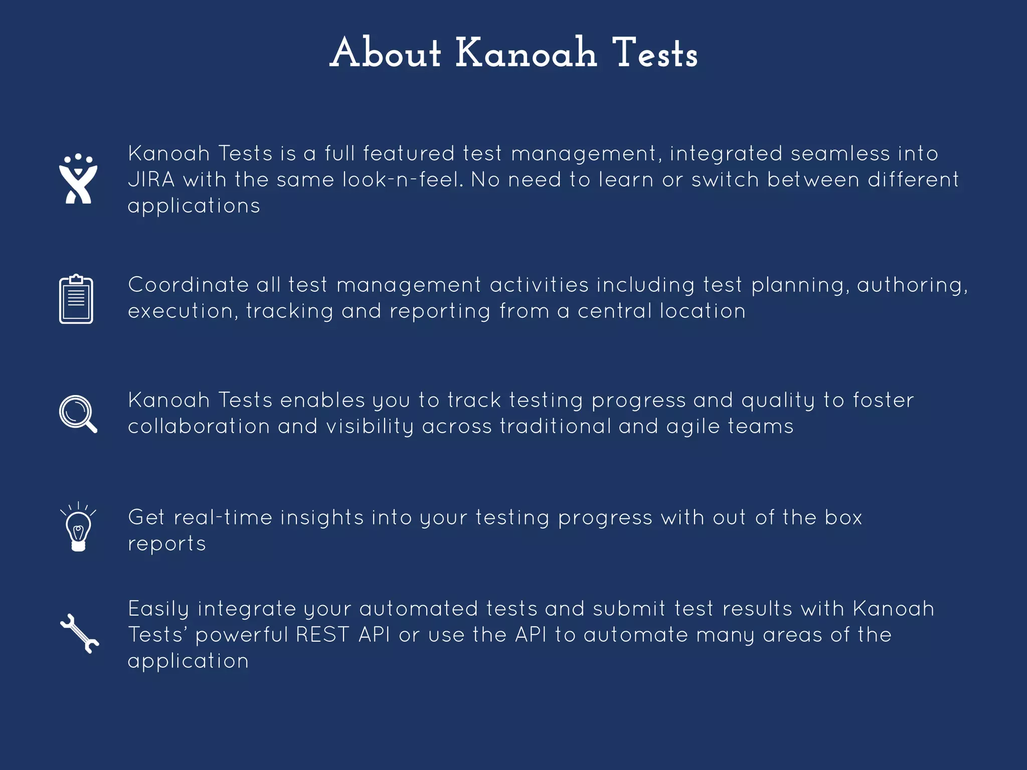 About Kanoah Tests
Kanoah Tests is a full featured test management, integrated seamless into
JIRA with the same look-n-feel. No need to learn or switch between different
applications
Coordinate all test management activities including test planning, authoring,
execution, tracking and reporting from a central location
Kanoah Tests enables you to track testing progress and quality to foster
collaboration and visibility across traditional and agile teams
Get real-time insights into your testing progress with out of the box
reports
Easily integrate your automated tests and submit test results with Kanoah
Tests’ powerful REST API or use the API to automate many areas of the
application
 