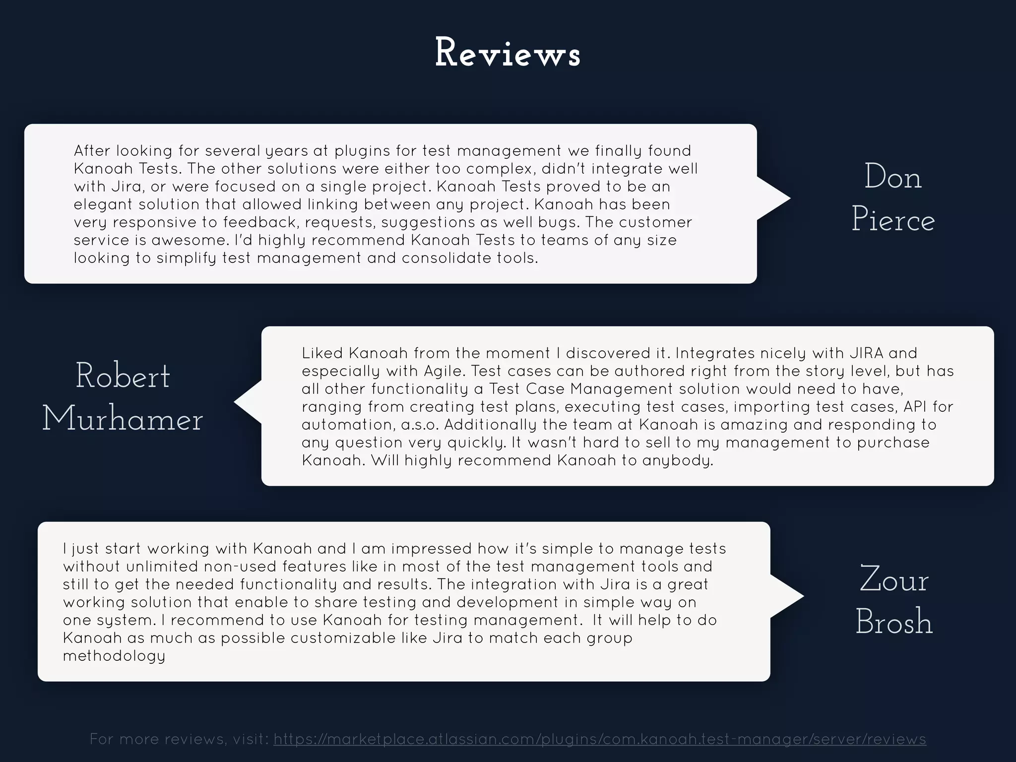 After looking for several years at plugins for test management we finally found
Kanoah Tests. The other solutions were either too complex, didn't integrate well
with Jira, or were focused on a single project. Kanoah Tests proved to be an
elegant solution that allowed linking between any project. Kanoah has been
very responsive to feedback, requests, suggestions as well bugs. The customer
service is awesome. I'd highly recommend Kanoah Tests to teams of any size
looking to simplify test management and consolidate tools.
Don
Pierce
Robert
Murhamer
Liked Kanoah from the moment I discovered it. Integrates nicely with JIRA and
especially with Agile. Test cases can be authored right from the story level, but has
all other functionality a Test Case Management solution would need to have,
ranging from creating test plans, executing test cases, importing test cases, API for
automation, a.s.o. Additionally the team at Kanoah is amazing and responding to
any question very quickly. It wasn't hard to sell to my management to purchase
Kanoah. Will highly recommend Kanoah to anybody.
Zour
Brosh
I just start working with Kanoah and I am impressed how it's simple to manage tests
without unlimited non-used features like in most of the test management tools and
still to get the needed functionality and results. The integration with Jira is a great
working solution that enable to share testing and development in simple way on
one system. I recommend to use Kanoah for testing management. It will help to do
Kanoah as much as possible customizable like Jira to match each group
methodology
For more reviews, visit: https://marketplace.atlassian.com/plugins/com.kanoah.test-manager/server/reviews
Reviews
 