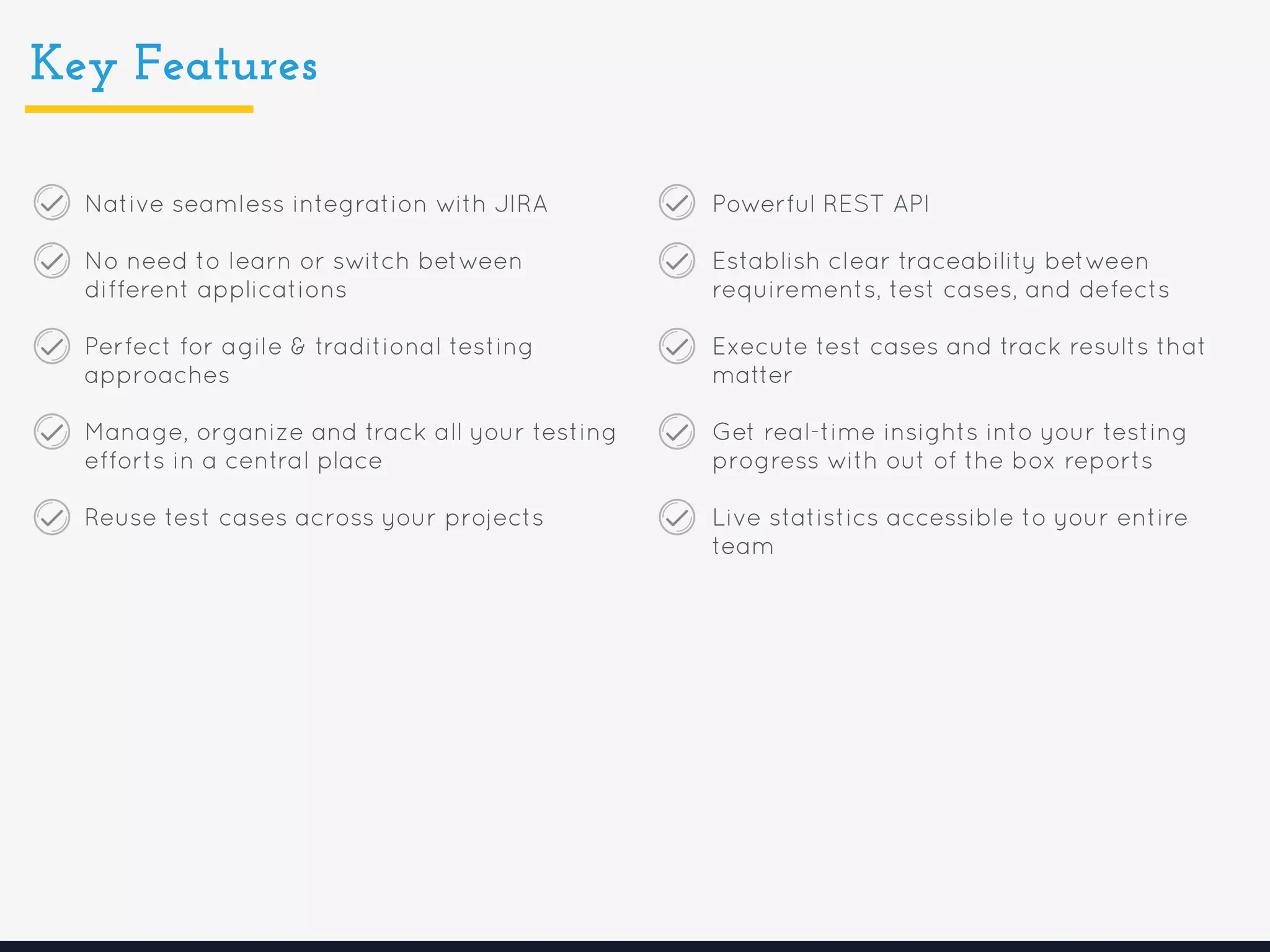 Key Features
Native seamless integration with JIRA
No need to learn or switch between
different applications
Perfect for agile & traditional testing
approaches
Manage, organize and track all your testing
efforts in a central place
Reuse test cases across your projects
Powerful REST API
Establish clear traceability between
requirements, test cases, and defects
Execute test cases and track results that
matter
Get real-time insights into your testing
progress with out of the box reports
Live statistics accessible to your entire
team
 