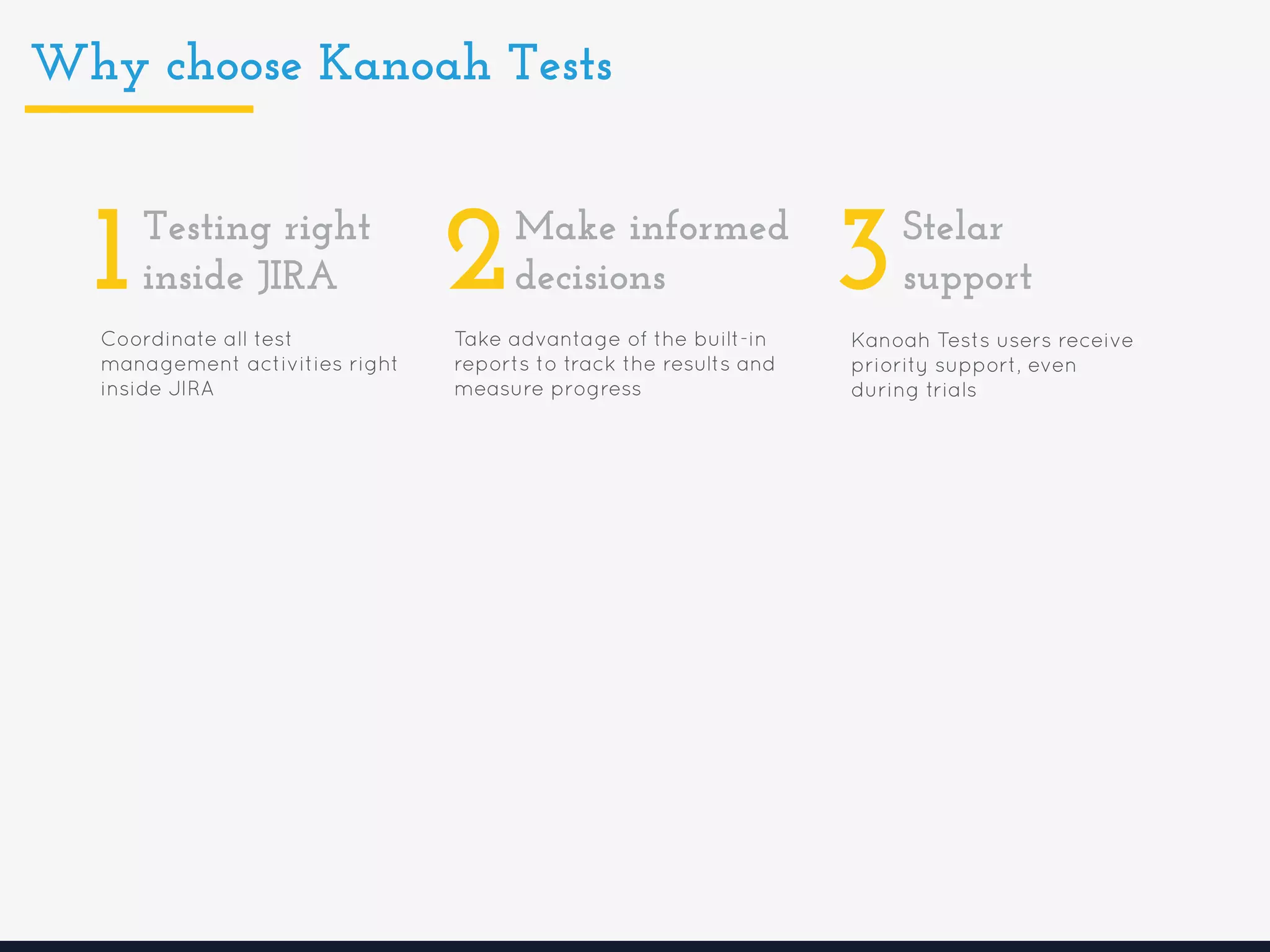 Why choose Kanoah Tests
Coordinate all test
management activities right
inside JIRA
1Testing right
inside JIRA
Take advantage of the built-in
reports to track the results and
measure progress
2Make informed
decisions
Kanoah Tests users receive
priority support, even
during trials
3Stelar
support
 