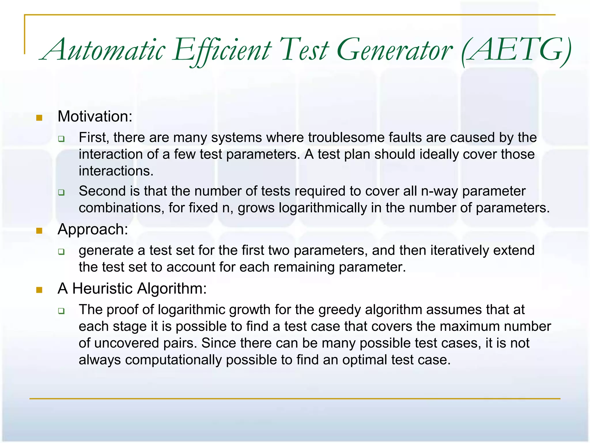 Automatic Efficient Test Generator (AETG)
   Motivation:
       First, there are many systems where troublesome faults are caused by the
        interaction of a few test parameters. A test plan should ideally cover those
        interactions.
       Second is that the number of tests required to cover all n-way parameter
        combinations, for fixed n, grows logarithmically in the number of parameters.
   Approach:
       generate a test set for the first two parameters, and then iteratively extend
        the test set to account for each remaining parameter.
   A Heuristic Algorithm:
       The proof of logarithmic growth for the greedy algorithm assumes that at
        each stage it is possible to find a test case that covers the maximum number
        of uncovered pairs. Since there can be many possible test cases, it is not
        always computationally possible to find an optimal test case.
 
