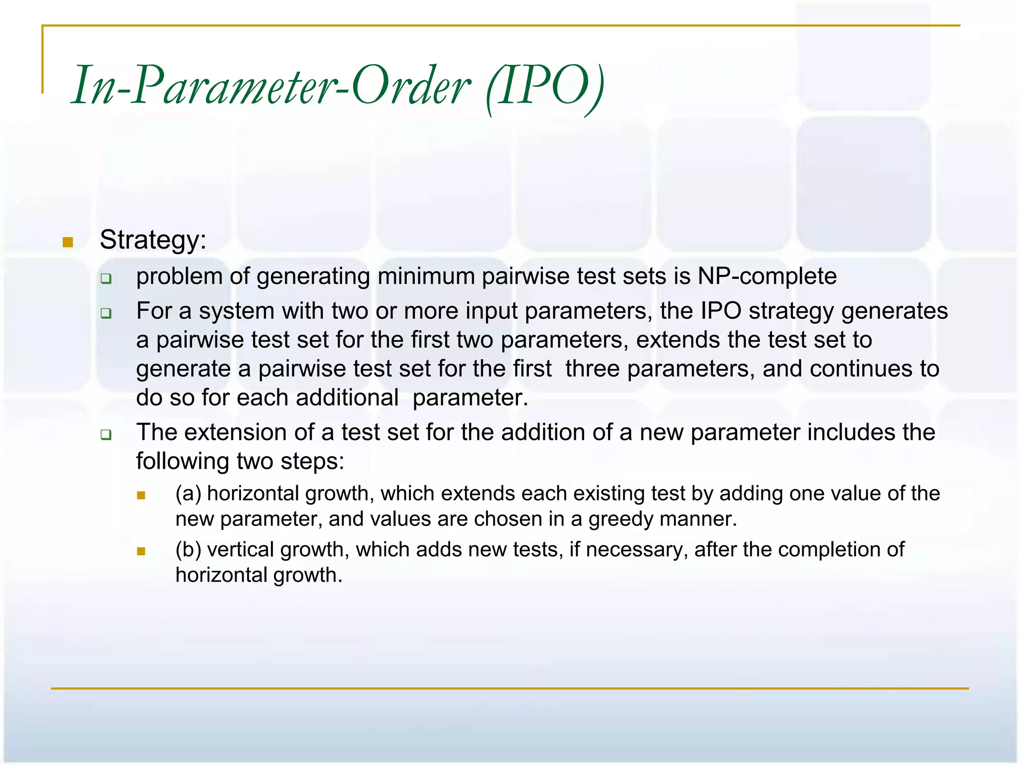 In-Parameter-Order (IPO)

   Strategy:
       problem of generating minimum pairwise test sets is NP-complete
       For a system with two or more input parameters, the IPO strategy generates
        a pairwise test set for the first two parameters, extends the test set to
        generate a pairwise test set for the first three parameters, and continues to
        do so for each additional parameter.
       The extension of a test set for the addition of a new parameter includes the
        following two steps:
           (a) horizontal growth, which extends each existing test by adding one value of the
            new parameter, and values are chosen in a greedy manner.
           (b) vertical growth, which adds new tests, if necessary, after the completion of
            horizontal growth.
 