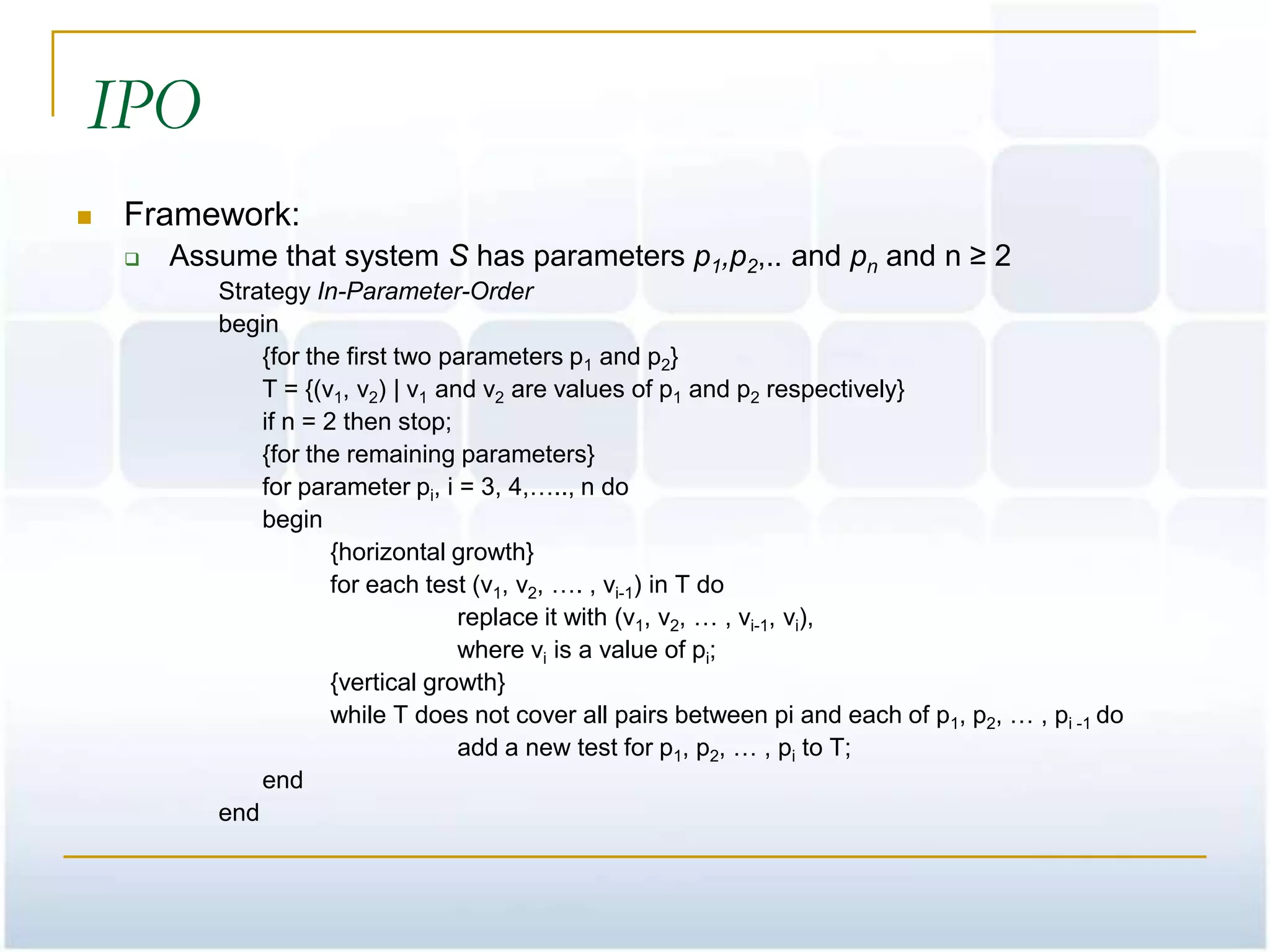 IPO
   Framework:
       Assume that system S has parameters p1,p2,.. and pn and n ≥ 2
           Strategy In-Parameter-Order
           begin
               {for the first two parameters p1 and p2}
               T = {(v1, v2) | v1 and v2 are values of p1 and p2 respectively}
               if n = 2 then stop;
               {for the remaining parameters}
               for parameter pi, i = 3, 4,….., n do
               begin
                       {horizontal growth}
                       for each test (v1, v2, …. , vi-1) in T do
                                    replace it with (v1, v2, … , vi-1, vi),
                                    where vi is a value of pi;
                       {vertical growth}
                       while T does not cover all pairs between pi and each of p1, p2, … , pi -1 do
                                    add a new test for p1, p2, … , pi to T;
               end
           end
 