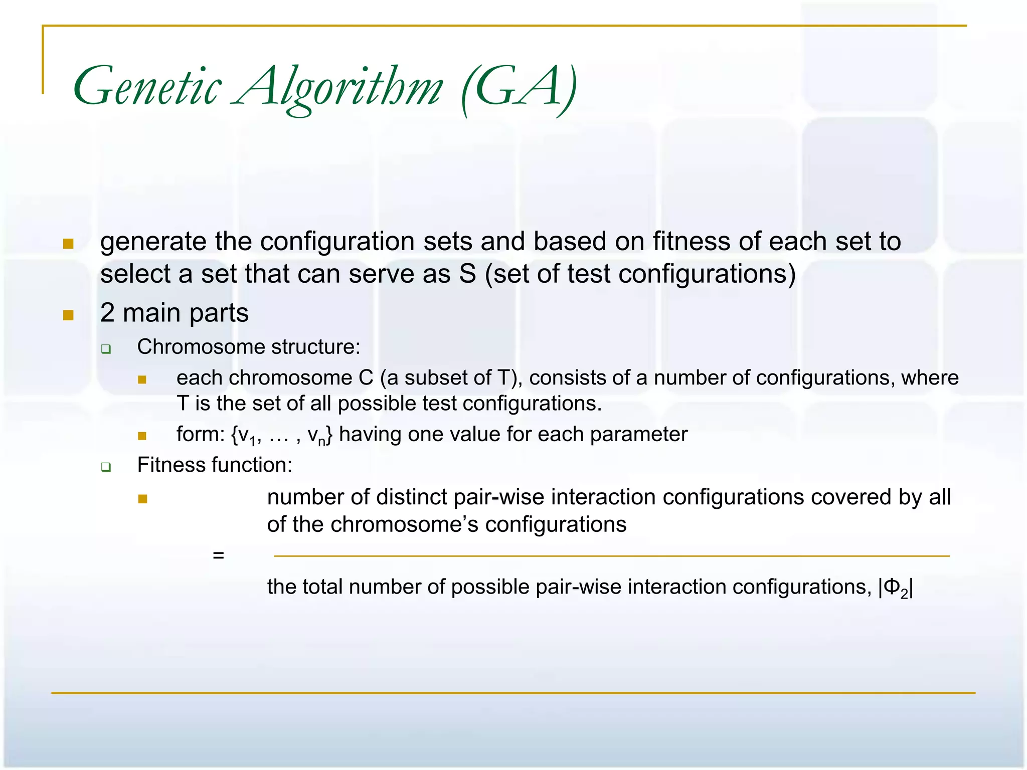 Genetic Algorithm (GA)

   generate the configuration sets and based on fitness of each set to
    select a set that can serve as S (set of test configurations)
   2 main parts
       Chromosome structure:
           each chromosome C (a subset of T), consists of a number of configurations, where
            T is the set of all possible test configurations.
           form: {v1, … , vn} having one value for each parameter
       Fitness function:
                    number of distinct pair-wise interaction configurations covered by all
                     of the chromosome’s configurations
               =
                     the total number of possible pair-wise interaction configurations, |Φ2|
 