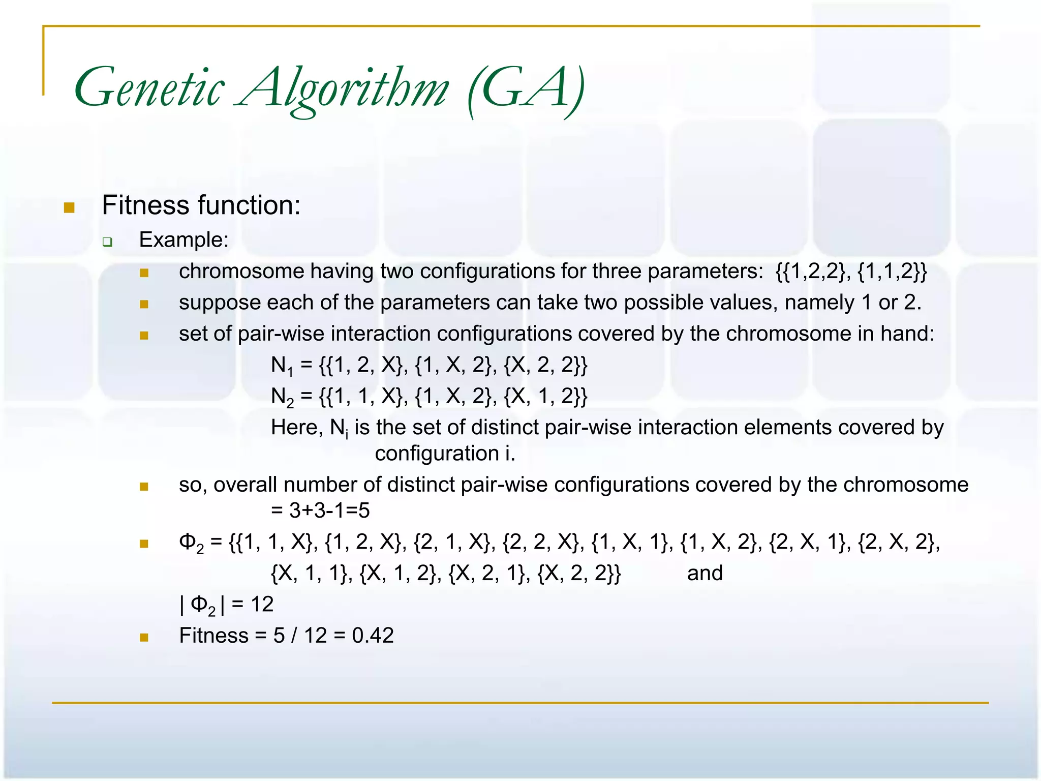 Genetic Algorithm (GA)
   Fitness function:
       Example:
          chromosome having two configurations for three parameters: {{1,2,2}, {1,1,2}}
          suppose each of the parameters can take two possible values, namely 1 or 2.
          set of pair-wise interaction configurations covered by the chromosome in hand:
                      N1 = {{1, 2, X}, {1, X, 2}, {X, 2, 2}}
                      N2 = {{1, 1, X}, {1, X, 2}, {X, 1, 2}}
                      Here, Ni is the set of distinct pair-wise interaction elements covered by
                                   configuration i.
          so, overall number of distinct pair-wise configurations covered by the chromosome
                      = 3+3-1=5
          Φ2 = {{1, 1, X}, {1, 2, X}, {2, 1, X}, {2, 2, X}, {1, X, 1}, {1, X, 2}, {2, X, 1}, {2, X, 2},
                      {X, 1, 1}, {X, 1, 2}, {X, 2, 1}, {X, 2, 2}}        and
           | Φ2 | = 12
          Fitness = 5 / 12 = 0.42
 
