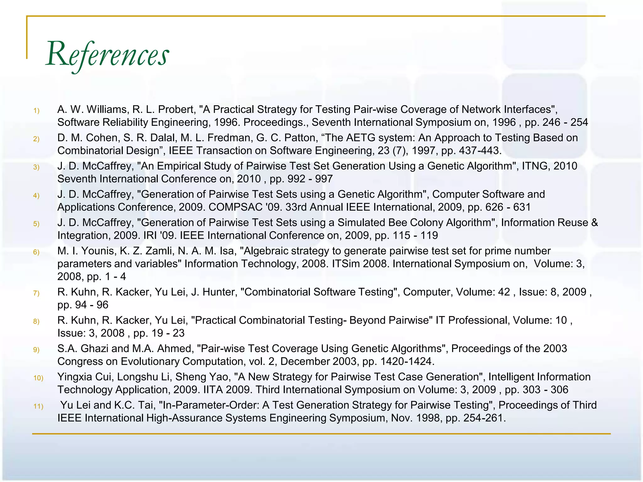 References
1)     A. W. Williams, R. L. Probert, "A Practical Strategy for Testing Pair-wise Coverage of Network Interfaces",
       Software Reliability Engineering, 1996. Proceedings., Seventh International Symposium on, 1996 , pp. 246 - 254
2)     D. M. Cohen, S. R. Dalal, M. L. Fredman, G. C. Patton, ―The AETG system: An Approach to Testing Based on
       Combinatorial Design‖, IEEE Transaction on Software Engineering, 23 (7), 1997, pp. 437-443.
3)     J. D. McCaffrey, "An Empirical Study of Pairwise Test Set Generation Using a Genetic Algorithm", ITNG, 2010
       Seventh International Conference on, 2010 , pp. 992 - 997
4)     J. D. McCaffrey, "Generation of Pairwise Test Sets using a Genetic Algorithm", Computer Software and
       Applications Conference, 2009. COMPSAC '09. 33rd Annual IEEE International, 2009, pp. 626 - 631
5)     J. D. McCaffrey, "Generation of Pairwise Test Sets using a Simulated Bee Colony Algorithm", Information Reuse &
       Integration, 2009. IRI '09. IEEE International Conference on, 2009, pp. 115 - 119
6)     M. I. Younis, K. Z. Zamli, N. A. M. Isa, "Algebraic strategy to generate pairwise test set for prime number
       parameters and variables" Information Technology, 2008. ITSim 2008. International Symposium on, Volume: 3,
       2008, pp. 1 - 4
7)     R. Kuhn, R. Kacker, Yu Lei, J. Hunter, "Combinatorial Software Testing", Computer, Volume: 42 , Issue: 8, 2009 ,
       pp. 94 - 96
8)     R. Kuhn, R. Kacker, Yu Lei, "Practical Combinatorial Testing- Beyond Pairwise" IT Professional, Volume: 10 ,
       Issue: 3, 2008 , pp. 19 - 23
9)     S.A. Ghazi and M.A. Ahmed, "Pair-wise Test Coverage Using Genetic Algorithms", Proceedings of the 2003
       Congress on Evolutionary Computation, vol. 2, December 2003, pp. 1420-1424.
10)    Yingxia Cui, Longshu Li, Sheng Yao, "A New Strategy for Pairwise Test Case Generation", Intelligent Information
       Technology Application, 2009. IITA 2009. Third International Symposium on Volume: 3, 2009 , pp. 303 - 306
11)     Yu Lei and K.C. Tai, "In-Parameter-Order: A Test Generation Strategy for Pairwise Testing", Proceedings of Third
       IEEE International High-Assurance Systems Engineering Symposium, Nov. 1998, pp. 254-261.
 