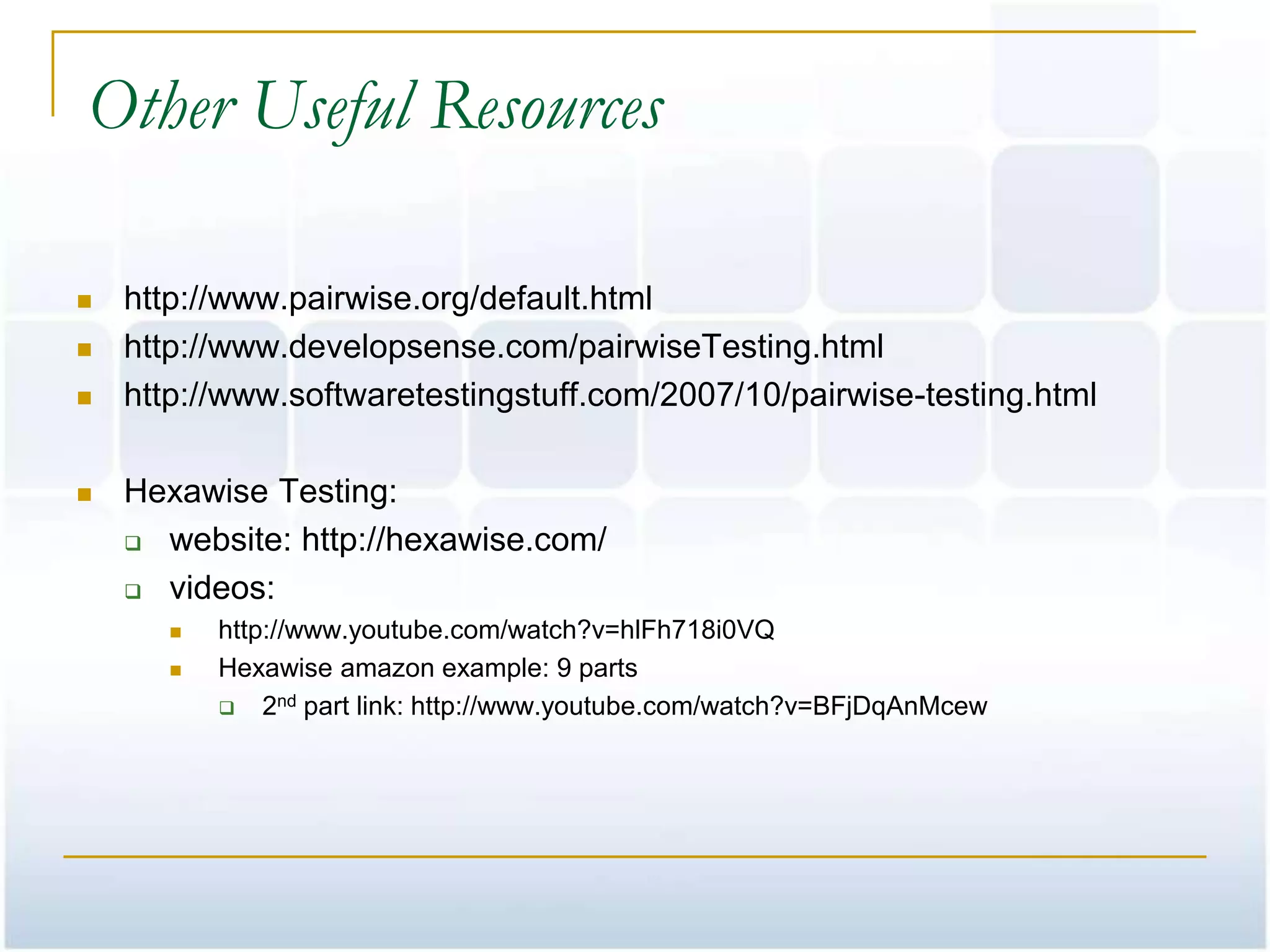 Other Useful Resources

   http://www.pairwise.org/default.html
   http://www.developsense.com/pairwiseTesting.html
   http://www.softwaretestingstuff.com/2007/10/pairwise-testing.html

   Hexawise Testing:
     website: http://hexawise.com/

     videos:
          http://www.youtube.com/watch?v=hlFh718i0VQ
          Hexawise amazon example: 9 parts
            2nd part link: http://www.youtube.com/watch?v=BFjDqAnMcew
 