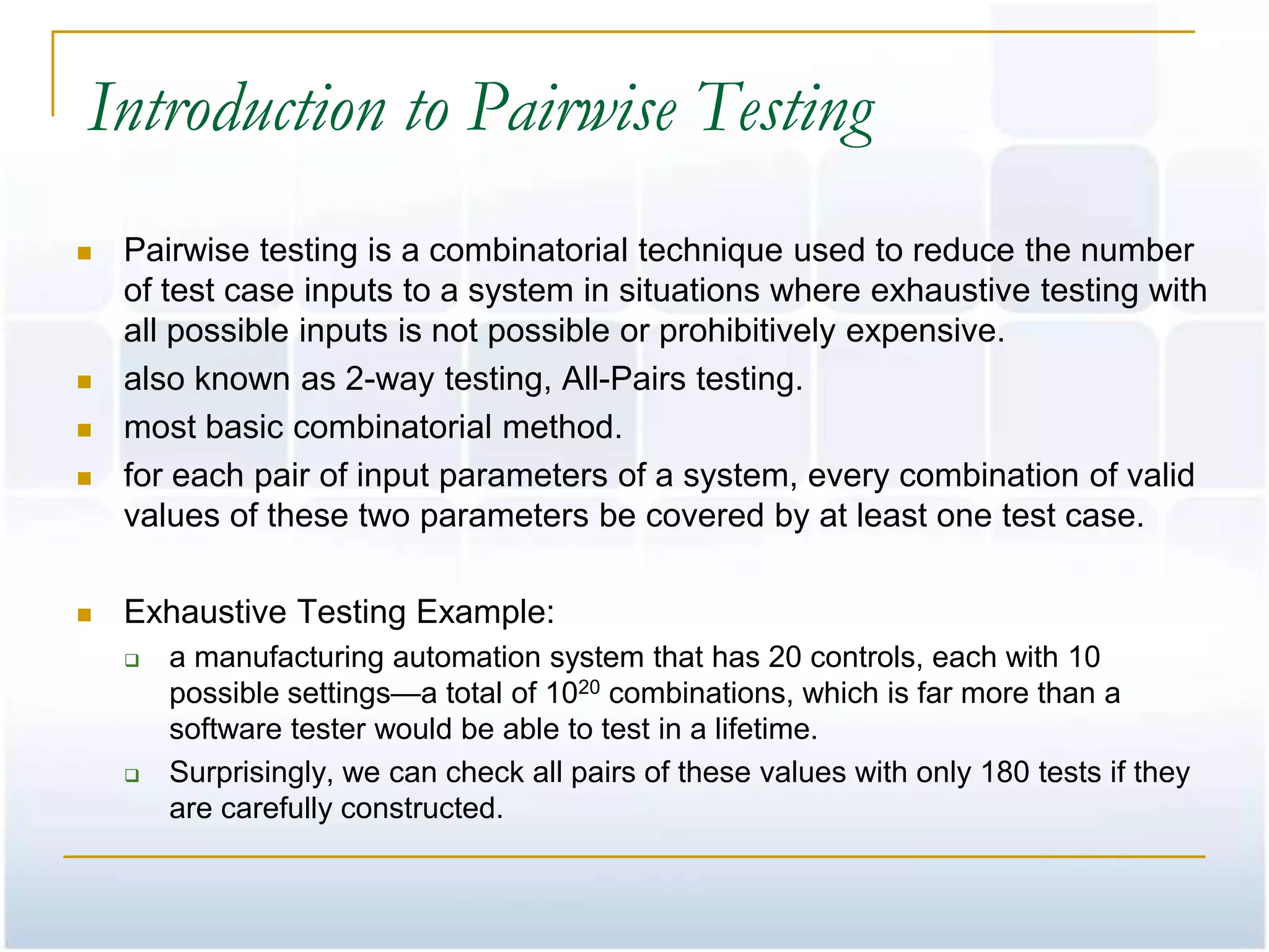 Introduction to Pairwise Testing
   Pairwise testing is a combinatorial technique used to reduce the number
    of test case inputs to a system in situations where exhaustive testing with
    all possible inputs is not possible or prohibitively expensive.
   also known as 2-way testing, All-Pairs testing.
   most basic combinatorial method.
   for each pair of input parameters of a system, every combination of valid
    values of these two parameters be covered by at least one test case.

   Exhaustive Testing Example:
       a manufacturing automation system that has 20 controls, each with 10
        possible settings—a total of 1020 combinations, which is far more than a
        software tester would be able to test in a lifetime.
       Surprisingly, we can check all pairs of these values with only 180 tests if they
        are carefully constructed.
 