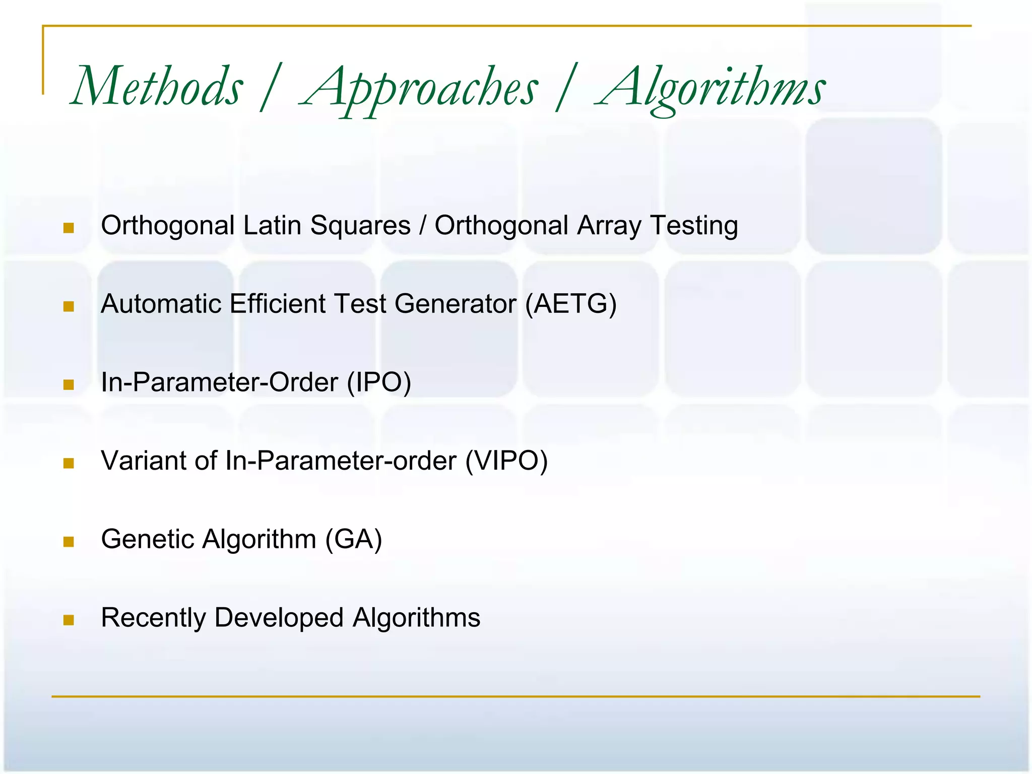 Methods / Approaches / Algorithms

   Orthogonal Latin Squares / Orthogonal Array Testing

   Automatic Efficient Test Generator (AETG)

   In-Parameter-Order (IPO)

   Variant of In-Parameter-order (VIPO)

   Genetic Algorithm (GA)

   Recently Developed Algorithms
 