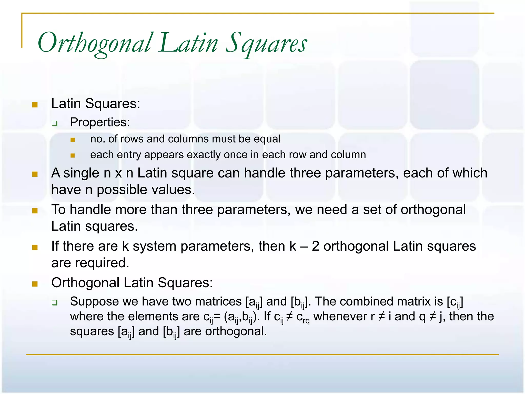 Orthogonal Latin Squares
   Latin Squares:
       Properties:
           no. of rows and columns must be equal
           each entry appears exactly once in each row and column
   A single n x n Latin square can handle three parameters, each of which
    have n possible values.
   To handle more than three parameters, we need a set of orthogonal
    Latin squares.
   If there are k system parameters, then k – 2 orthogonal Latin squares
    are required.
   Orthogonal Latin Squares:
       Suppose we have two matrices [aij] and [bij]. The combined matrix is [cij]
        where the elements are cij= (aij,bij). If cij ≠ crq whenever r ≠ i and q ≠ j, then the
        squares [aij] and [bij] are orthogonal.
 