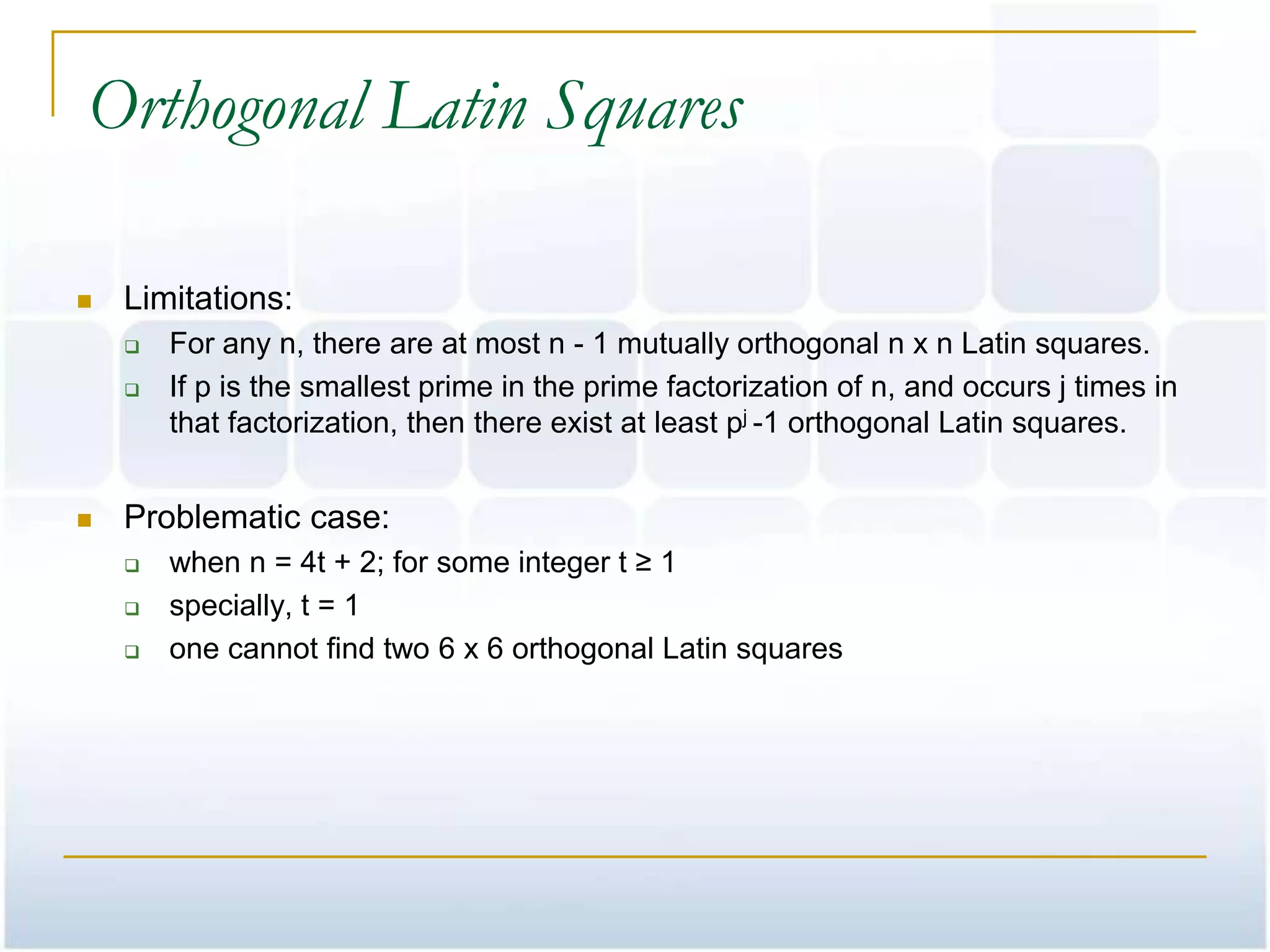 Orthogonal Latin Squares

   Limitations:
       For any n, there are at most n - 1 mutually orthogonal n x n Latin squares.
       If p is the smallest prime in the prime factorization of n, and occurs j times in
        that factorization, then there exist at least pj -1 orthogonal Latin squares.


   Problematic case:
       when n = 4t + 2; for some integer t ≥ 1
       specially, t = 1
       one cannot find two 6 x 6 orthogonal Latin squares
 
