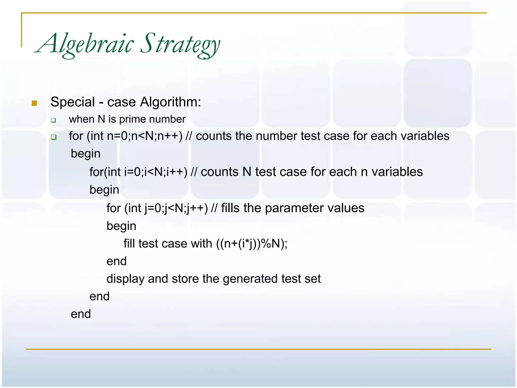 Algebraic Strategy
   Special - case Algorithm:
       when N is prime number
       for (int n=0;n<N;n++) // counts the number test case for each variables
         begin
           for(int i=0;i<N;i++) // counts N test case for each n variables
           begin
              for (int j=0;j<N;j++) // fills the parameter values
              begin
                  fill test case with ((n+(i*j))%N);
              end
              display and store the generated test set
           end
        end
 