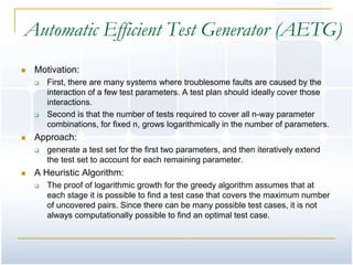 Automatic Efficient Test Generator (AETG)
   Motivation:
       First, there are many systems where troublesome faults are caused by the
        interaction of a few test parameters. A test plan should ideally cover those
        interactions.
       Second is that the number of tests required to cover all n-way parameter
        combinations, for fixed n, grows logarithmically in the number of parameters.
   Approach:
       generate a test set for the first two parameters, and then iteratively extend
        the test set to account for each remaining parameter.
   A Heuristic Algorithm:
       The proof of logarithmic growth for the greedy algorithm assumes that at
        each stage it is possible to find a test case that covers the maximum number
        of uncovered pairs. Since there can be many possible test cases, it is not
        always computationally possible to find an optimal test case.
 