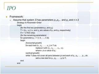 IPO
   Framework:
       Assume that system S has parameters p1,p2,.. and pn and n ≥ 2
           Strategy In-Parameter-Order
           begin
               {for the first two parameters p1 and p2}
               T = {(v1, v2) | v1 and v2 are values of p1 and p2 respectively}
               if n = 2 then stop;
               {for the remaining parameters}
               for parameter pi, i = 3, 4,….., n do
               begin
                       {horizontal growth}
                       for each test (v1, v2, …. , vi-1) in T do
                                    replace it with (v1, v2, … , vi-1, vi),
                                    where vi is a value of pi;
                       {vertical growth}
                       while T does not cover all pairs between pi and each of p1, p2, … , pi -1 do
                                    add a new test for p1, p2, … , pi to T;
               end
           end
 