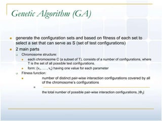 Genetic Algorithm (GA)

   generate the configuration sets and based on fitness of each set to
    select a set that can serve as S (set of test configurations)
   2 main parts
       Chromosome structure:
           each chromosome C (a subset of T), consists of a number of configurations, where
            T is the set of all possible test configurations.
           form: {v1, … , vn} having one value for each parameter
       Fitness function:
                    number of distinct pair-wise interaction configurations covered by all
                     of the chromosome’s configurations
               =
                     the total number of possible pair-wise interaction configurations, |Φ2|
 