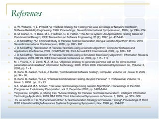 References
1)     A. W. Williams, R. L. Probert, "A Practical Strategy for Testing Pair-wise Coverage of Network Interfaces",
       Software Reliability Engineering, 1996. Proceedings., Seventh International Symposium on, 1996 , pp. 246 - 254
2)     D. M. Cohen, S. R. Dalal, M. L. Fredman, G. C. Patton, ―The AETG system: An Approach to Testing Based on
       Combinatorial Design‖, IEEE Transaction on Software Engineering, 23 (7), 1997, pp. 437-443.
3)     J. D. McCaffrey, "An Empirical Study of Pairwise Test Set Generation Using a Genetic Algorithm", ITNG, 2010
       Seventh International Conference on, 2010 , pp. 992 - 997
4)     J. D. McCaffrey, "Generation of Pairwise Test Sets using a Genetic Algorithm", Computer Software and
       Applications Conference, 2009. COMPSAC '09. 33rd Annual IEEE International, 2009, pp. 626 - 631
5)     J. D. McCaffrey, "Generation of Pairwise Test Sets using a Simulated Bee Colony Algorithm", Information Reuse &
       Integration, 2009. IRI '09. IEEE International Conference on, 2009, pp. 115 - 119
6)     M. I. Younis, K. Z. Zamli, N. A. M. Isa, "Algebraic strategy to generate pairwise test set for prime number
       parameters and variables" Information Technology, 2008. ITSim 2008. International Symposium on, Volume: 3,
       2008, pp. 1 - 4
7)     R. Kuhn, R. Kacker, Yu Lei, J. Hunter, "Combinatorial Software Testing", Computer, Volume: 42 , Issue: 8, 2009 ,
       pp. 94 - 96
8)     R. Kuhn, R. Kacker, Yu Lei, "Practical Combinatorial Testing- Beyond Pairwise" IT Professional, Volume: 10 ,
       Issue: 3, 2008 , pp. 19 - 23
9)     S.A. Ghazi and M.A. Ahmed, "Pair-wise Test Coverage Using Genetic Algorithms", Proceedings of the 2003
       Congress on Evolutionary Computation, vol. 2, December 2003, pp. 1420-1424.
10)    Yingxia Cui, Longshu Li, Sheng Yao, "A New Strategy for Pairwise Test Case Generation", Intelligent Information
       Technology Application, 2009. IITA 2009. Third International Symposium on Volume: 3, 2009 , pp. 303 - 306
11)     Yu Lei and K.C. Tai, "In-Parameter-Order: A Test Generation Strategy for Pairwise Testing", Proceedings of Third
       IEEE International High-Assurance Systems Engineering Symposium, Nov. 1998, pp. 254-261.
 