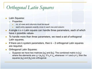 Orthogonal Latin Squares
   Latin Squares:
       Properties:
           no. of rows and columns must be equal
           each entry appears exactly once in each row and column
   A single n x n Latin square can handle three parameters, each of which
    have n possible values.
   To handle more than three parameters, we need a set of orthogonal
    Latin squares.
   If there are k system parameters, then k – 2 orthogonal Latin squares
    are required.
   Orthogonal Latin Squares:
       Suppose we have two matrices [aij] and [bij]. The combined matrix is [cij]
        where the elements are cij= (aij,bij). If cij ≠ crq whenever r ≠ i and q ≠ j, then the
        squares [aij] and [bij] are orthogonal.
 