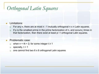 Orthogonal Latin Squares

   Limitations:
       For any n, there are at most n - 1 mutually orthogonal n x n Latin squares.
       If p is the smallest prime in the prime factorization of n, and occurs j times in
        that factorization, then there exist at least pj -1 orthogonal Latin squares.


   Problematic case:
       when n = 4t + 2; for some integer t ≥ 1
       specially, t = 1
       one cannot find two 6 x 6 orthogonal Latin squares
 